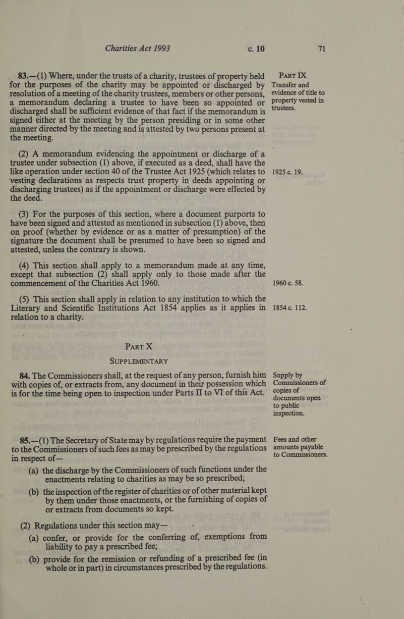 83.—(1) Where, under the trusts/of a charity, trustees of property held for the purposes of the charity may be appointed or discharged by resolution of a meeting of the charity trustees, members or other persons, a memorandum declaring a trustee to have been so appointed or discharged shall be sufficient evidence of that fact if the memorandum is signed either at the meeting by the person presiding or in some other manner directed by the meeting and is attested by two persons present at the meeting. PART IX Transfer and evidence of title to property vested in trustees. trustee under subsection (1) above, if executed as a deed, shall have the like operation under section 40 of the Trustee Act 1925 (which relates to vesting declarations as respects trust property in deeds appointing or pee trustees) as if the appointment or discharge were effected by e deed. (3) For the purposes of this section, where a document purports to _ have been signed and attested as mentioned in subsection (1) above, then on proof (whether by evidence or as a matter of presumption) of the signature the document shall be presumed to have been so signed and attested, unless the contrary is shown. (4) This section shall apply to a memorandum made at any time, except that subsection (2) shall apply only to those made after the commencement of the Charities Act 1960. (5) This section shall apply in relation to any institution to which the Literary and Scientific Institutions Act 1854 applies as it applies in relation to a charity. PART X SUPPLEMENTARY 84. The Commissioners shall, at the request of any person, furnish him with copies of, or extracts from, any document in their possession which is for the time being open to inspection under Parts II to VI of this Act. 85.—(1) The Secretary of State may by regulations require the payment to the Commissioners of such fees as may be prescribed by the regulations in respect of— (a) the discharge by the Commissioners of such functions under the enactments relating to charities as may be so prescribed; (b) the inspection of the register of charities or of other material kept by them under those enactments, or the furnishing of copies of or extracts from documents so kept. (2) Regulations under this section may— (a) confer, or provide for the conferring of, exemptions from liability to pay a prescribed fee; (b) provide for the remission or refunding of a prescribed fee (in whole or in part) in circumstances prescribed by the regulations. 1925 c. 19. 1960 c. 58. 1854 c. 112. Supply by Fees and other amounts payable to Commissioners.