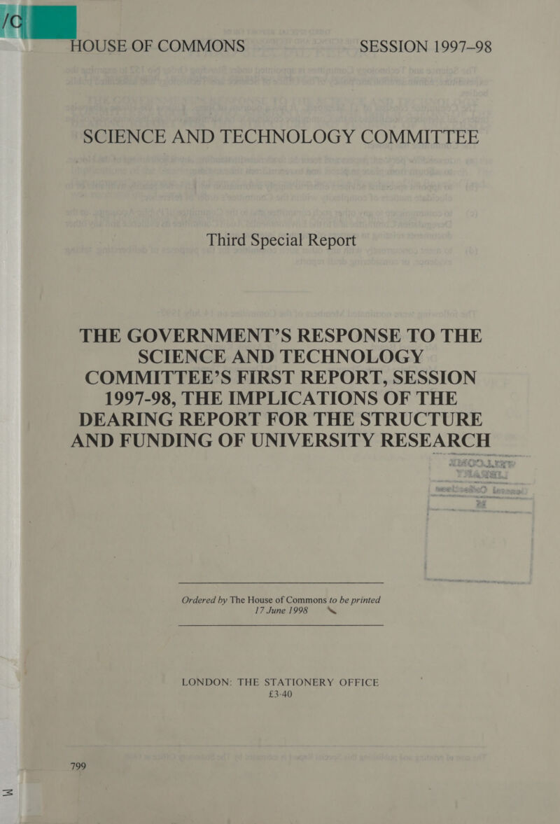 HOUSE OF COMMONS SESSION 1997-98 SCIENCE AND TECHNOLOGY COMMITTEE Third Special Report THE GOVERNMENT’S RESPONSE TO THE SCIENCE AND TECHNOLOGY COMMITTEE’S FIRST REPORT, SESSION 1997-98, THE IMPLICATIONS OF THE DEARING REPORT FOR THE STRUCTURE AND FUNDING OF UNIVERSITY RESEARCH Ordered by The House of Commons fo be printed 17 June 1998 ‘ LONDON: THE STATIONERY OFFICE £3-40 799