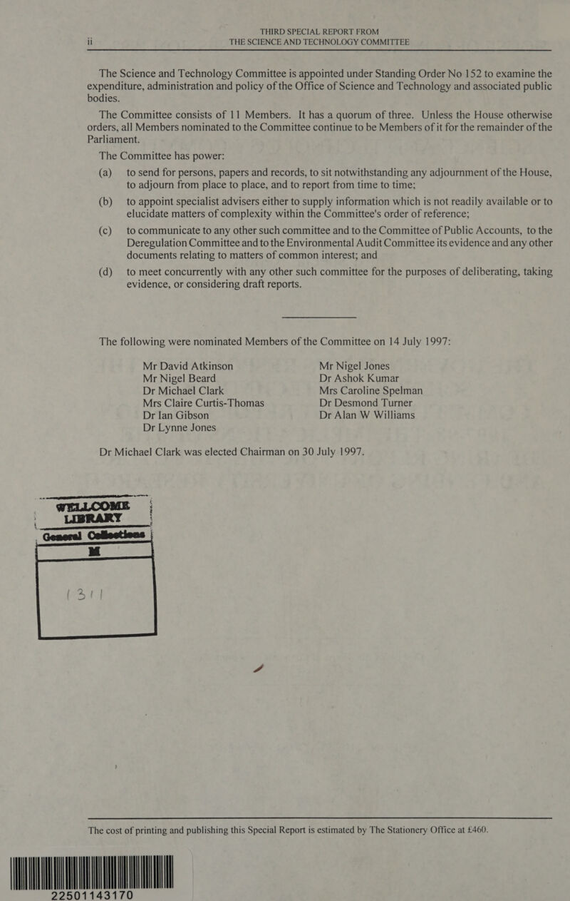 ii THE SCIENCE AND TECHNOLOGY COMMITTEE The Science and Technology Committee is appointed under Standing Order No 152 to examine the expenditure, administration and policy of the Office of Science and Technology and associated public bodies. The Committee consists of 11 Members. It has a quorum of three. Unless the House otherwise orders, all Members nominated to the Committee continue to be Members of it for the remainder of the Parliament. The Committee has power: (a) tosend for persons, papers and records, to sit notwithstanding any adjournment of the House, to adjourn from place to place, and to report from time to time: (b) to appoint specialist advisers either to supply information which is not readily available or to elucidate matters of complexity within the Committee's order of reference; (c) to communicate to any other such committee and to the Committee of Public Accounts, to the Deregulation Committee and to the Environmental Audit Committee its evidence and any other documents relating to matters of common interest; and (d) to meet concurrently with any other such committee for the purposes of deliberating, taking evidence, or considering draft reports. The following were nominated Members of the Committee on 14 July 1997: Mr David Atkinson Mr Nigel Jones Mr Nigel Beard Dr Ashok Kumar Dr Michael Clark Mrs Caroline Spelman Mrs Claire Curtis-Thomas Dr Desmond Turner Dr Ian Gibson Dr Alan W Williams Dr Lynne Jones Dr Michael Clark was elected Chairman on 30 July 1997.   The cost of printing and publishing this Special Report is estimated by The Stationery Office at £460. 