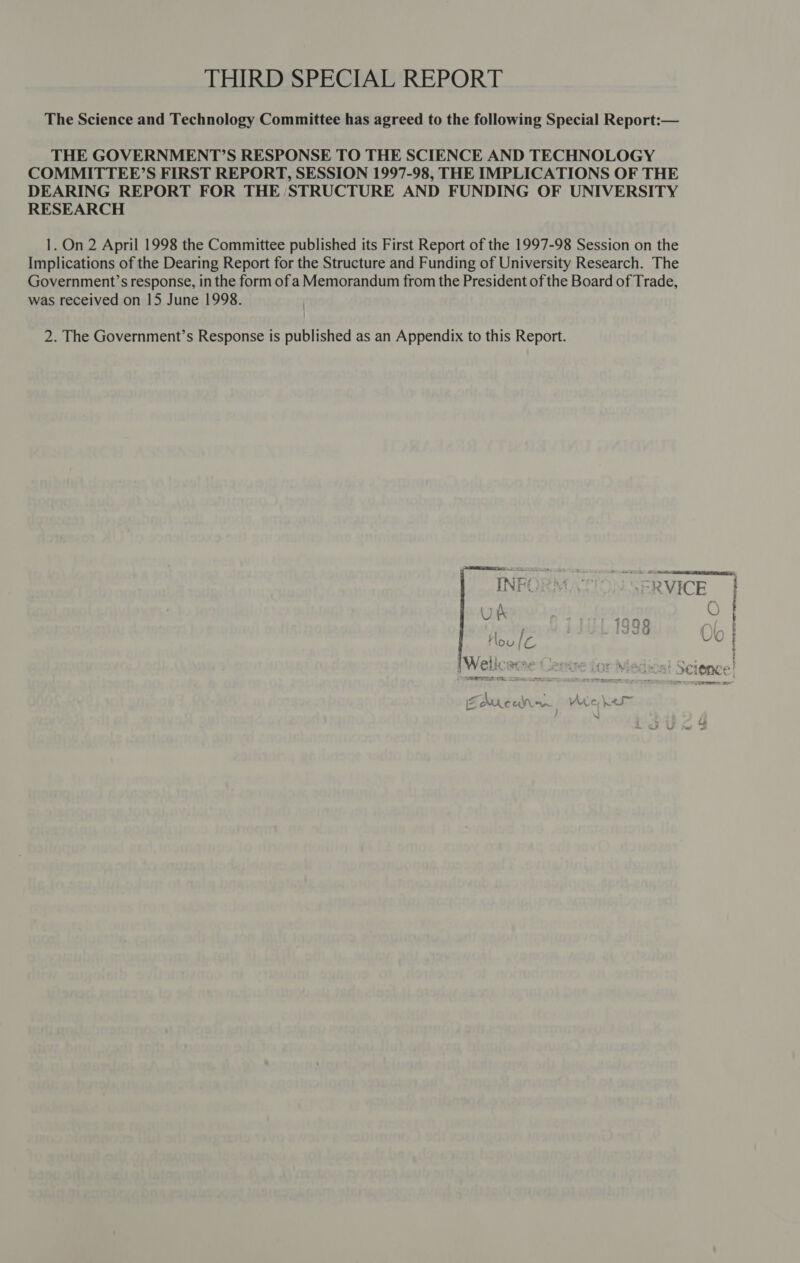 The Science and Technology Committee has agreed to the following Special Report:— THE GOVERNMENT?’S RESPONSE TO THE SCIENCE AND TECHNOLOGY COMMITTEE’S FIRST REPORT, SESSION 1997-98, THE IMPLICATIONS OF THE DEARING REPORT FOR THE STRUCTURE AND FUNDING OF UNIVERSITY RESEARCH 1. On 2 April 1998 the Committee published its First Report of the 1997-98 Session on the Implications of the Dearing Report for the Structure and Funding of University Research. The Government’s response, in the form of aMemorandum from the President of the Board of Trade, was received on 15 June 1998. 2. The Government’s Response is published as an Appendix to this Report.  C SoS zz. a =} C) i my) § O es \S i fos 3 c 4