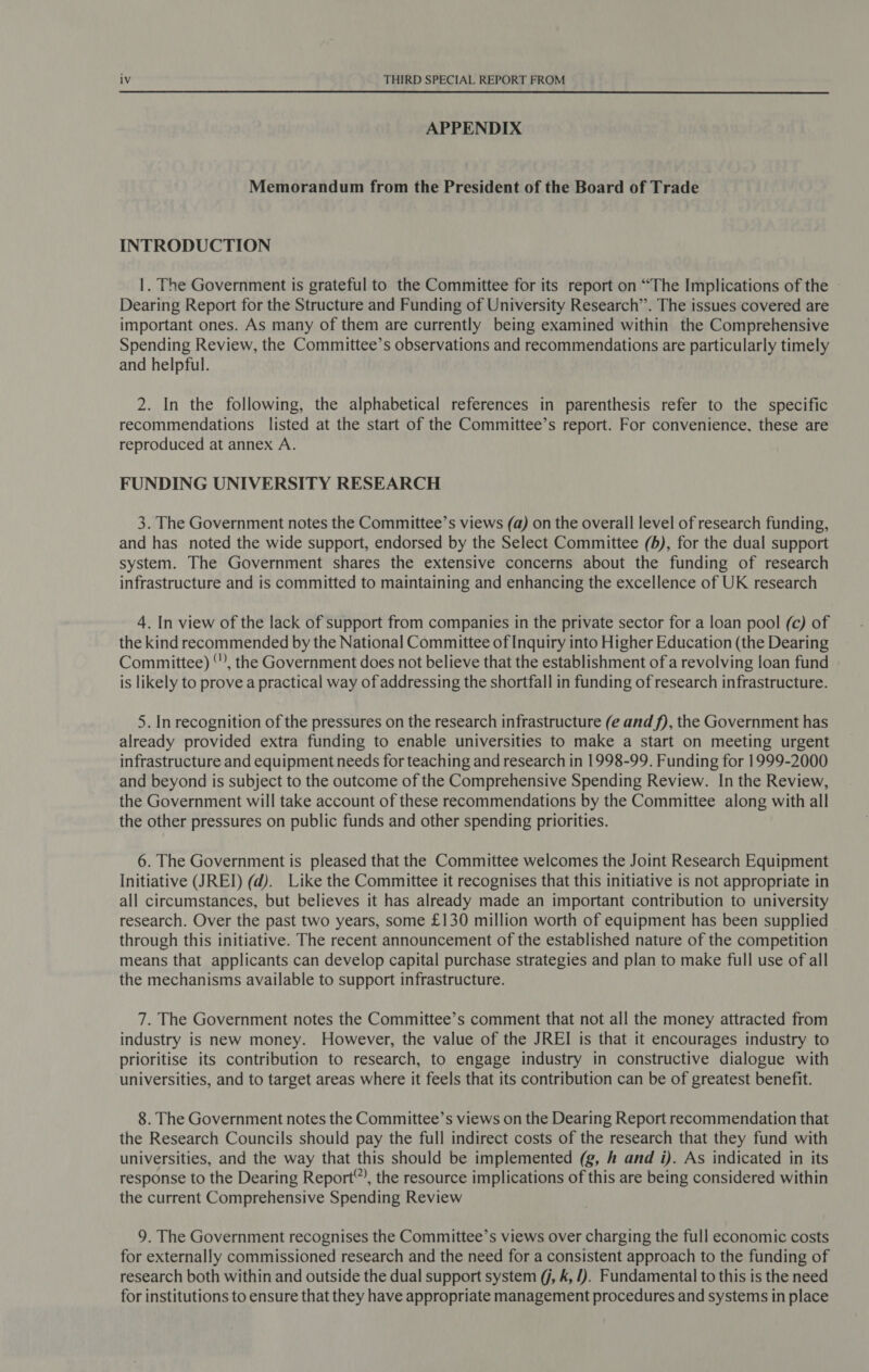 APPENDIX Memorandum from the President of the Board of Trade INTRODUCTION 1. The Government is grateful to the Committee for its report on “The Implications of the Dearing Report for the Structure and Funding of University Research’. The issues covered are important ones. As many of them are currently being examined within the Comprehensive Spending Review, the Committee’s observations and recommendations are particularly timely and helpful. 2. In the following, the alphabetical references in parenthesis refer to the specific recommendations listed at the start of the Committee’s report. For convenience, these are reproduced at annex A. FUNDING UNIVERSITY RESEARCH 3. The Government notes the Committee’s views (a) on the overall level of research funding, and has noted the wide support, endorsed by the Select Committee (5), for the dual support system. The Government shares the extensive concerns about the funding of research infrastructure and is committed to maintaining and enhancing the excellence of UK research 4. In view of the lack of support from companies in the private sector for a loan pool (c) of the kind recommended by the National Committee of Inquiry into Higher Education (the Dearing Committee) “’, the Government does not believe that the establishment of a revolving loan fund is likely to prove a practical way of addressing the shortfall in funding of research infrastructure. 5. In recognition of the pressures on the research infrastructure (e and f), the Government has already provided extra funding to enable universities to make a start on meeting urgent infrastructure and equipment needs for teaching and research in 1998-99. Funding for 1999-2000 and beyond is subject to the outcome of the Comprehensive Spending Review. In the Review, the Government will take account of these recommendations by the Committee along with all the other pressures on public funds and other spending priorities. 6. The Government is pleased that the Committee welcomes the Joint Research Equipment Initiative (JREI) (d). Like the Committee it recognises that this initiative is not appropriate in all circumstances, but believes it has already made an important contribution to university research. Over the past two years, some £130 million worth of equipment has been supplied through this initiative. The recent announcement of the established nature of the competition means that applicants can develop capital purchase strategies and plan to make full use of all the mechanisms available to support infrastructure. 7. The Government notes the Committee’s comment that not all the money attracted from industry is new money. However, the value of the JREI is that it encourages industry to prioritise its contribution to research, to engage industry in constructive dialogue with universities, and to target areas where it feels that its contribution can be of greatest benefit. 8. The Government notes the Committee’s views on the Dearing Report recommendation that the Research Councils should pay the full indirect costs of the research that they fund with universities, and the way that this should be implemented (g, # and i). As indicated in its response to the Dearing Report”, the resource implications of this are being considered within the current Comprehensive Spending Review 9. The Government recognises the Committee’s views over charging the full economic costs for externally commissioned research and the need for a consistent approach to the funding of research both within and outside the dual support system (/, k, J). Fundamental to this is the need for institutions to ensure that they have appropriate management procedures and systems in place