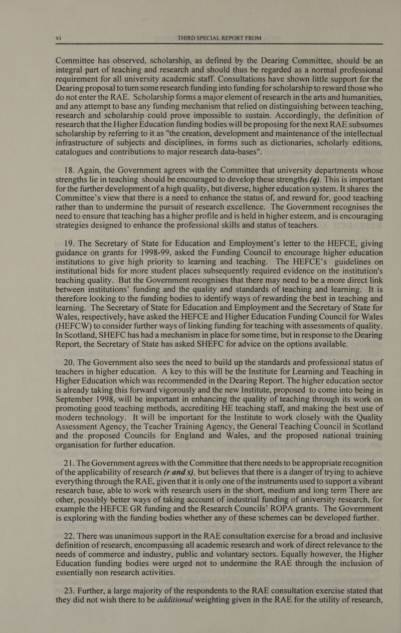 Committee has observed, scholarship, as defined by the Dearing Committee, should be an integral part of teaching and research and should thus be regarded as a normal professional requirement for all university academic staff. Consultations have shown little support for the Dearing proposal to turn some research funding into funding for scholarship to reward those who do not enter the RAE. Scholarship forms a major element of research in the arts and humanities, and any attempt to base any funding mechanism that relied on distinguishing between teaching, research and scholarship could prove impossible to sustain. Accordingly, the definition of research that the Higher Education funding bodies will be proposing for the next RAE subsumes scholarship by referring to it as the creation, development and maintenance of the intellectual infrastructure of subjects and disciplines, in forms such as dictionaries, scholarly editions, catalogues and contributions to major research data-bases. 18. Again, the Government agrees with the Committee that university departments whose strengths lie in teaching should be encouraged to develop these strengths (q). This is important for the further development of a high quality, but diverse, higher education system. It shares the Committee’s view that there is a need to enhance the status of, and reward for, good teaching rather than to undermine the pursuit of research excellence. The Government recognises the need to ensure that teaching has a higher profile and is held in higher esteem, and is encouraging strategies designed to enhance the professional skills and status of teachers. 19. The Secretary of State for Education and Employment’s letter to the HEFCE, giving guidance on grants for 1998-99, asked the Funding Council to encourage higher education institutions to give high priority to learning and teaching. The HEFCE’s guidelines on institutional bids for more student places subsequently required evidence on the institution's teaching quality. But the Government recognises that there may need to be a more direct link between institutions’ funding and the quality and standards of teaching and learning. It is therefore looking to the funding bodies to identify ways of rewarding the best in teaching and learning. The Secretary of State for Education and Employment and the Secretary of State for Wales, respectively, have asked the HEFCE and Higher Education Funding Council for Wales (HEFCW) to consider further ways of linking funding for teaching with assessments of quality. In Scotland, SHEFC has had a mechanism in place for some time, but in response to the Dearing Report, the Secretary of State has asked SHEFC for advice on the options available. 20. The Government also sees the need to build up the standards and professional status of teachers in higher education. A key to this will be the Institute for Learning and Teaching in Higher Education which was recommended in the Dearing Report. The higher education sector is already taking this forward vigorously and the new Institute, proposed to come into being in September 1998, will be important in enhancing the quality of teaching through its work on promoting good teaching methods, accrediting HE teaching staff, and making the best use of modern technology. It will be important for the Institute to work closely with the Quality Assessment Agency, the Teacher Training Agency, the General Teaching Council in Scotland and the proposed Councils for England and Wales, and the proposed national training organisation for further education. 21. The Government agrees with the Committee that there needs to be appropriate recognition of the applicability of research (r and s), but believes that there is a danger of trying to achieve everything through the RAE, given that it is only one of the instruments used to support a vibrant research base, able to work with research users in the short, medium and long term There are other, possibly better ways of taking account of industrial funding of university research, for example the HEFCE GR funding and the Research Councils’ ROPA grants. The Government is exploring with the funding bodies whether any of these schemes can be developed further. 22. There was unanimous support in the RAE consultation exercise for a broad and inclusive definition of research, encompassing all academic research and work of direct relevance to the needs of commerce and industry, public and voluntary sectors. Equally however, the Higher Education funding bodies were urged not to undermine the RAE through the inclusion of essentially non research activities. 23. Further, a large majority of the respondents to the RAE consultation exercise stated that they did not wish there to be additional weighting given in the RAE for the utility of research,