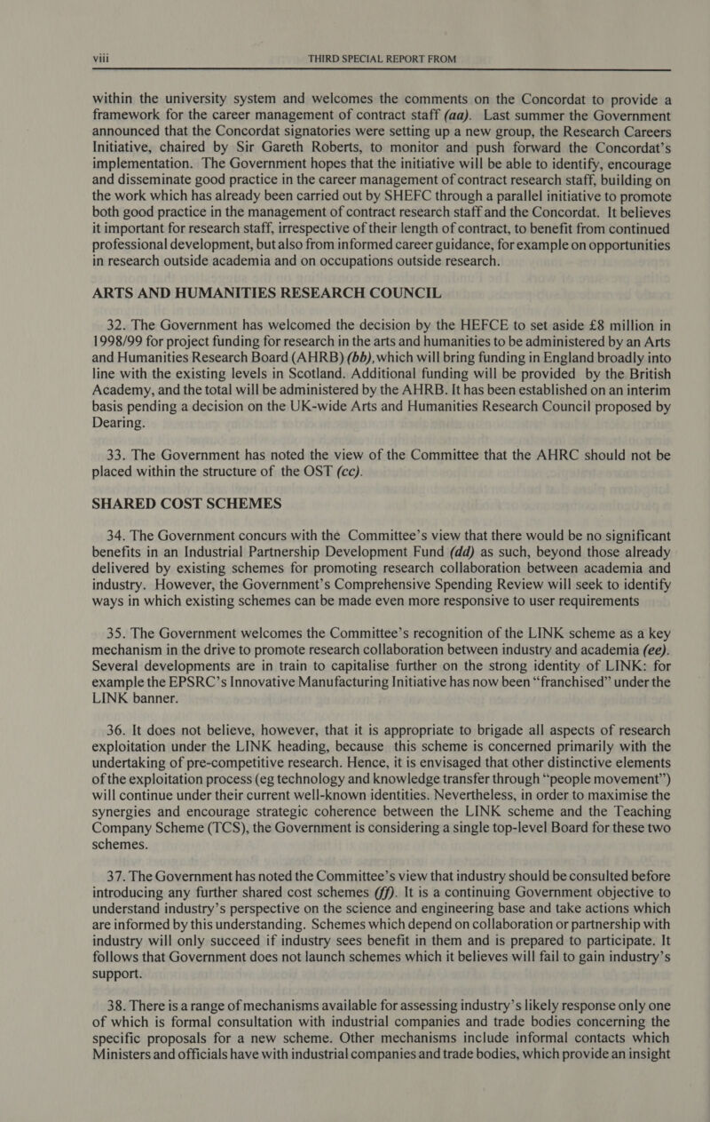  within the university system and welcomes the comments on the Concordat to provide a framework for the career management of contract staff (aa). Last summer the Government announced that the Concordat signatories were setting up a new group, the Research Careers Initiative, chaired by Sir Gareth Roberts, to monitor and push forward the Concordat’s implementation. The Government hopes that the initiative will be able to identify, encourage and disseminate good practice in the career management of contract research staff, building on the work which has already been carried out by SHEFC through a parallel initiative to promote both good practice in the management of contract research staff and the Concordat. It believes it important for research staff, irrespective of their length of contract, to benefit from continued professional development, but also from informed career guidance, for example on opportunities in research outside academia and on occupations outside research. ARTS AND HUMANITIES RESEARCH COUNCIL 32. The Government has welcomed the decision by the HEFCE to set aside £8 million in 1998/99 for project funding for research in the arts and humanities to be administered by an Arts and Humanities Research Board (AHRB) (6d), which will bring funding in England broadly into line with the existing levels in Scotland. Additional funding will be provided by the British Academy, and the total will be administered by the AHRB. It has been established on an interim basis pending a decision on the UK-wide Arts and Humanities Research Council proposed by Dearing. 33. The Government has noted the view of the Committee that the AHRC should not be placed within the structure of the OST (cc). SHARED COST SCHEMES 34. The Government concurs with the Committee’s view that there would be no significant benefits in an Industrial Partnership Development Fund (dd) as such, beyond those already delivered by existing schemes for promoting research collaboration between academia and industry. However, the Government’s Comprehensive Spending Review will seek to identify ways in which existing schemes can be made even more responsive to user requirements 35. The Government welcomes the Committee’s recognition of the LINK scheme as a key mechanism in the drive to promote research collaboration between industry and academia (ee). Several developments are in train to capitalise further on the strong identity of LINK: for example the EPSRC’s Innovative Manufacturing Initiative has now been “franchised” under the LINK banner. 36. It does not believe, however, that it is appropriate to brigade all aspects of research exploitation under the LINK heading, because this scheme is concerned primarily with the undertaking of pre-competitive research. Hence, it is envisaged that other distinctive elements of the exploitation process (eg technology and knowledge transfer through “people movement”) will continue under their current well-known identities. Nevertheless, in order to maximise the synergies and encourage strategic coherence between the LINK scheme and the Teaching Company Scheme (TCS), the Government is considering a single top-level Board for these two schemes. 37. The Government has noted the Committee’s view that industry should be consulted before introducing any further shared cost schemes (ff). It is a continuing Government objective to understand industry’s perspective on the science and engineering base and take actions which are informed by this understanding. Schemes which depend on collaboration or partnership with industry will only succeed if industry sees benefit in them and is prepared to participate. It follows that Government does not launch schemes which it believes will fail to gain industry’s support. 38. There is a range of mechanisms available for assessing industry’s likely response only one of which is formal consultation with industrial companies and trade bodies concerning the specific proposals for a new scheme. Other mechanisms include informal contacts which Ministers and officials have with industrial companies and trade bodies, which provide an insight