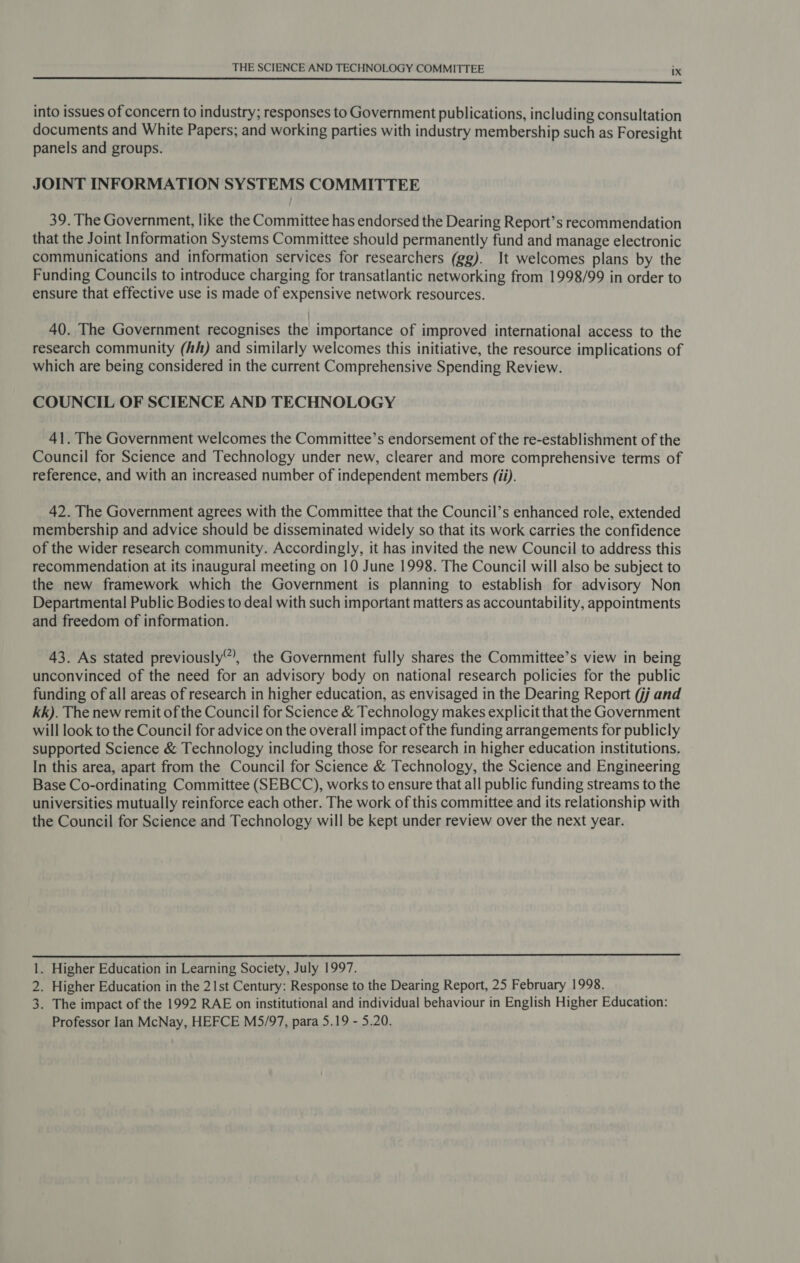 ——— te into issues of concern to industry; responses to Government publications, including consultation documents and White Papers; and working parties with industry membership such as Foresight panels and groups. JOINT INFORMATION SYSTEMS COMMITTEE 39. The Government, like the Committee has endorsed the Dearing Report’s recommendation that the Joint Information Systems Committee should permanently fund and manage electronic communications and information services for researchers (gg). It welcomes plans by the Funding Councils to introduce charging for transatlantic networking from 1998/99 in order to ensure that effective use is made of expensive network resources. | 40. The Government recognises the importance of improved international access to the research community (hh) and similarly welcomes this initiative, the resource implications of which are being considered in the current Comprehensive Spending Review. COUNCIL OF SCIENCE AND TECHNOLOGY 41. The Government welcomes the Committee’s endorsement of the re-establishment of the Council for Science and Technology under new, clearer and more comprehensive terms of reference, and with an increased number of independent members (ii). 42. The Government agrees with the Committee that the Council’s enhanced role, extended membership and advice should be disseminated widely so that its work carries the confidence of the wider research community. Accordingly, it has invited the new Council to address this recommendation at its inaugural meeting on 10 June 1998. The Council will also be subject to the new framework which the Government is planning to establish for advisory Non Departmental Public Bodies to deal with such important matters as accountability, appointments and freedom of information. 43. As stated previously”, the Government fully shares the Committee’s view in being unconvinced of the need for an advisory body on national research policies for the public funding of all areas of research in higher education, as envisaged in the Dearing Report (jj and kk). The new remit of the Council for Science &amp; Technology makes explicit that the Government will look to the Council for advice on the overall impact of the funding arrangements for publicly supported Science &amp; Technology including those for research in higher education institutions. In this area, apart from the Council for Science &amp; Technology, the Science and Engineering Base Co-ordinating Committee (SEBCC), works to ensure that all public funding streams to the universities mutually reinforce each other. The work of this committee and its relationship with the Council for Science and Technology will be kept under review over the next year.  1. Higher Education in Learning Society, July 1997. 2. Higher Education in the 21st Century: Response to the Dearing Report, 25 February 1998. 3. The impact of the 1992 RAE on institutional and individual behaviour in English Higher Education: Professor Ian McNay, HEFCE MS5/97, para 5.19 - 5.20.