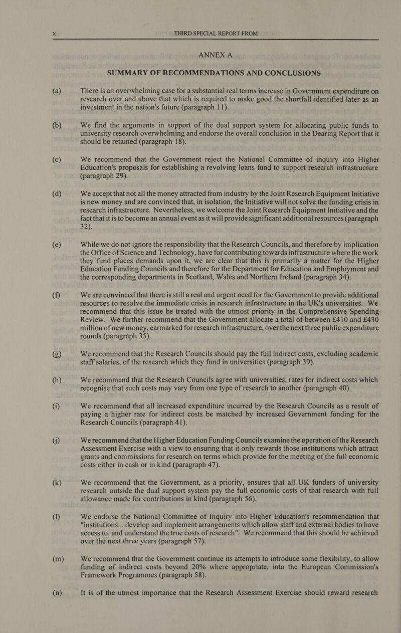  (a) (b) (c) (d) (e) (f) G) (k) (I) (m) (n) ANNEX A SUMMARY OF RECOMMENDATIONS AND CONCLUSIONS There is an overwhelming case for a substantial real terms increase in Government expenditure on research over and above that which is required to make good the shortfall identified later as an investment in the nation's future (paragraph 11). We find the arguments in support of the dual support system for allocating public funds to university research overwhelming and endorse the overall conclusion in the Dearing Report that it should be retained (paragraph 18). We recommend that the Government reject the National Committee of inquiry into Higher Education's proposals for establishing a revolving loans fund to support research infrastructure (paragraph 29). We accept that not all the money attracted from industry by the Joint Research Equipment Initiative is new money and are convinced that, in isolation, the Initiative will not solve the funding crisis in research infrastructure. Nevertheless, we welcome the Joint Research Equipment Initiative and the fact that it is to become an annual eventas it will provide significant additional resources (paragraph 32). While we do not ignore the responsibility that the Research Councils, and therefore by implication the Office of Science and Technology, have for contributing towards infrastructure where the work they fund places demands upon it, we are clear that this is primarily a matter for the Higher Education Funding Councils and therefore for the Department for Education and Employment and the corresponding departments in Scotland, Wales and Northern Ireland (paragraph 34). Weare convinced that there is still a real and urgent need for the Government to provide additional resources to resolve the immediate crisis in research infrastructure in the UK's universities. We recommend that this issue be treated with the utmost priority in the Comprehensive Spending Review. We further recommend that the Government allocate a total of between £410 and £430 million of new money, earmarked for research infrastructure, over the next three public expenditure rounds (paragraph 35). We recommend that the Research Councils should pay the full indirect costs, excluding academic staff salaries, of the research which they fund in universities (paragraph 39). We recommend that the Research Councils agree with universities, rates for indirect costs which recognise that such costs may vary from one type of research to another (paragraph 40). We recommend that all increased expenditure incurred by the Research Councils as a result of paying a higher rate for indirect costs be matched by increased Government funding for the Research Councils (paragraph 41). We recommend that the Higher Education Funding Councils examine the operation of the Research Assessment Exercise with a view to ensuring that it only rewards those institutions which attract grants and commissions for research on terms which provide for the meeting of the full economic costs either in cash or in kind (paragraph 47). We recommend that the Government, as a priority, ensures that all UK funders of university research outside the dual support system pay the full economic costs of that research with full allowance made for contributions in kind (paragraph 56). We endorse the National Committee of Inquiry into Higher Education's recommendation that institutions... develop and implement arrangements which allow staff and external bodies to have access to, and understand the true costs of research. We recommend that this should be achieved over the next three years (paragraph 57). We recommend that the Government continue its attempts to introduce some flexibility, to allow funding of indirect costs beyond 20% where appropriate, into the European Commission's Framework Programmes (paragraph 58). It is of the utmost importance that the Research Assessment Exercise should reward research