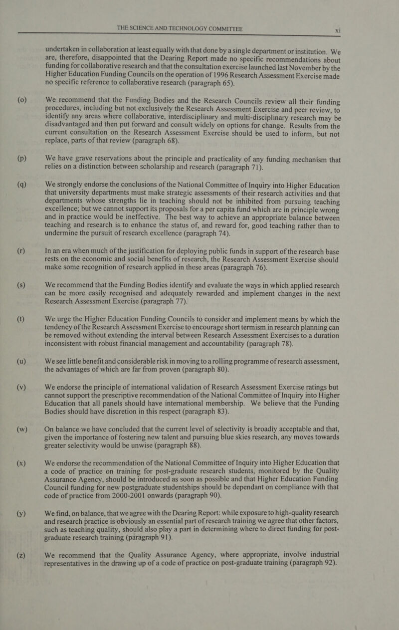 (0) (p) (q) (r) (s) (t) (u) (v) (w) (x) (y) (Z) THE SCIENCE AND TECHNOLOGY COMMITTEE xl undertaken in collaboration at least equally with that done by a single department or institution. We are, therefore, disappointed that the Dearing Report made no specific recommendations about funding for collaborative research and that the consultation exercise launched last November by the Higher Education Funding Councils on the operation of 1996 Research Assessment Exercise made no specific reference to collaborative research (paragraph 65). We recommend that the Funding Bodies and the Research Councils review all their funding procedures, including but not exclusively the Research Assessment Exercise and peer review, to identify any areas where collaborative, interdisciplinary and multi-disciplinary research may be disadvantaged and then put forward and consult widely on options for change. Results from the current consultation on the Research Assessment Exercise should be used to inform, but not replace, parts of that review (paragraph 68). We have grave reservations about the principle and practicality of any funding mechanism that relies on a distinction between scholarship and research (paragraph 71). We strongly endorse the conclusions of the National Committee of Inquiry into Higher Education that university departments must make strategic assessments of their research activities and that departments whose strengths lie in teaching should not be inhibited from pursuing teaching excellence; but we cannot support its proposals for a per capita fund which are in principle wrong and in practice would be ineffective. The best way to achieve an appropriate balance between teaching and research is to enhance the status of, and reward for, good teaching rather than to undermine the pursuit of research excellence (paragraph 74). In an era when much of the justification for deploying public funds in support of the research base rests on the economic and social benefits of research, the Research Assessment Exercise should make some recognition of research applied in these areas (paragraph 76). We recommend that the Funding Bodies identify and evaluate the ways in which applied research can be more easily recognised and adequately rewarded and implement changes in the next Research Assessment Exercise (paragraph 77). We urge the Higher Education Funding Councils to consider and implement means by which the tendency of the Research Assessment Exercise to encourage short termism in research planning can be removed without extending the interval between Research Assessment Exercises to a duration inconsistent with robust financial management and accountability (paragraph 78). We see little benefit and considerable risk in moving to a rolling programme of research assessment, the advantages of which are far from proven (paragraph 80). We endorse the principle of international validation of Research Assessment Exercise ratings but cannot support the prescriptive recommendation of the National Committee of Inquiry into Higher Education that all panels should have international membership. We believe that the Funding Bodies should have discretion in this respect (paragraph 83). On balance we have concluded that the current level of selectivity is broadiy acceptable and that, given the importance of fostering new talent and pursuing blue skies research, any moves towards greater selectivity would be unwise (paragraph 88). We endorse the recommendation of the National Committee of Inquiry into Higher Education that a code of practice on training for post-graduate research students, monitored by the Quality Assurance Agency, should be introduced as soon as possible and that Higher Education Funding Council funding for new postgraduate studentships should be dependant on compliance with that code of practice from 2000-2001 onwards (paragraph 90). We find, on balance, that we agree with the Dearing Report: while exposure to high-quality research and research practice is obviously an essential part of research training we agree that other factors, such as teaching quality, should also play a part in determining where to direct funding for post- graduate research training (paragraph 91). We recommend that the Quality Assurance Agency, where appropriate, involve industrial representatives in the drawing up of a code of practice on post-graduate training (paragraph 92).