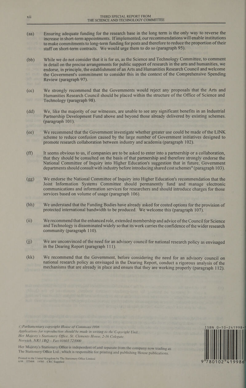 THE SCIENCE AND TECHNOLOGY COMMITTEE nn nnn L EEE EEEEEEEEEeeed (aa) Ensuring adequate funding for the research base in the long term is the only way to reverse the increase in short-term appointments. If implemented, our recommendations will enable institutions to make commitments to long-term funding for posts and therefore to reduce the proportion of their staff on short-term contracts. We would urge them to do so (paragraph 95). (bb) While we do not consider that it is for us, as the Science and Technology Committee, to comment in detail on the precise arrangements for public support of research in the arts and humanities, we endorse, in principle, the establishment of an Arts and Humanities Research Council and welcome the Government's commitment to consider this in the context of the Comprehensive Spending Review (paragraph 97). (cc) We strongly recommend that the Governments would reject any proposals that the Arts and Humanities Research Council should be placed within the structure of the Office of Science and Technology (paragraph 98). (dd) We, like the majority of our witnesses, are unable to see any significant benefits in an Industrial Partnership Development Fund above and beyond those already delivered by existing schemes. (paragraph 101). (ee) We recommend that the Government investigate whether greater use could be made of the LINK scheme to reduce confusion caused by the large number of Government initiatives designed to promote research collaboration between industry and academia (paragraph 102). (ff) It seems obvious to us, if companies are to be asked to enter into a partnership or a collaboration, that they should be consulted on the basis of that partnership and therefore strongly endorse the National Committee of Inquiry into Higher Education's suggestion that in future, Government departments should consult with industry before introducing shared cost schemes (paragraph 103). (gg) We endorse the National Committee of Inquiry into Higher Education's recommendation that the Joint Information Systems Committee should permanently fund and manage electronic communications and information services for researchers and should introduce charges for those services based on volume of usage (paragraph 106). (hh) We understand that the Funding Bodies have already asked for costed options for the provision of protected international bandwidth to be produced. We welcome this (paragraph 107). (ii) We recommend that the enhanced role, extended membership and advice of the Council for Science and Technology is disseminated widely so that its work carries the confidence of the wider research community (paragraph 110). Gj) We are unconvinced of the need for an advisory council for national research policy as envisaged in the Dearing Report (paragraph 111). (kk) We recommend that the Government, before considering the need for an advisory council on national research policy as envisaged in the Dearing Report, conduct a rigorous analysis of the mechanisms that are already in place and ensure that they are working properly (paragraph 112). ISBN 0-10-241998 || 41998 ©)Parliamentary copyright House of Commons 1998 Applications for reproduction should be made in writing to the Copyright Unit, Her Majesty's Stationery Office, St. Clements House, 2-16 Colegate, Norwich, NR3 1BQ — Fax 01603 723000 Her Majesty’s Stationery Office is independent of and Separate from the company now trading as The Stationery Office Ltd., which is responsible for printing and publishing House publications. Printed in the United Kingdom by The Stationery Oflice Limited G/MR 375498 1YSKS CRC Supplied 9
