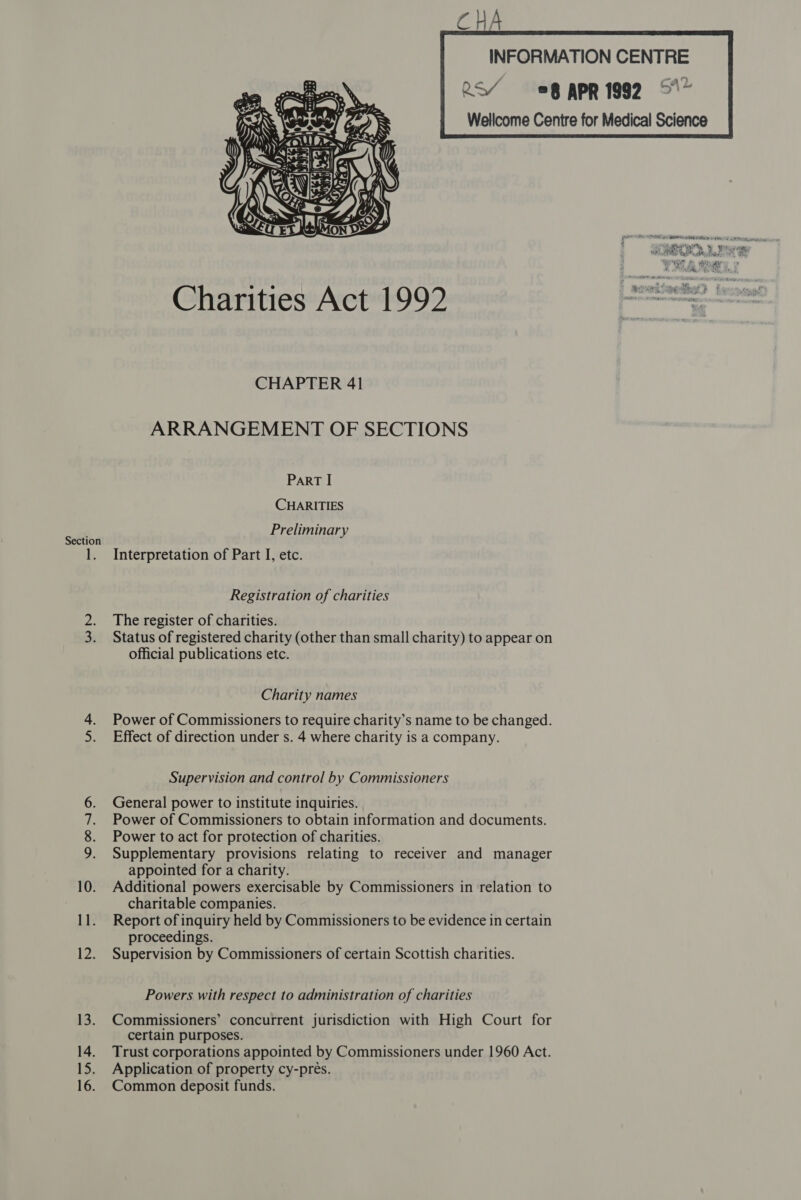 INFORMATION CENTRE RS¥ 8 APR 1992 5  Charities Act 1992 | —— = Son CHAPTER 41 ARRANGEMENT OF SECTIONS ParT I CHARITIES Preliminary Section - 1. Interpretation of Part I, etc. Registration of charities 2. The register of charities. Status of registered charity (other than small charity) to appear on official publications etc. Charity names Power of Commissioners to require charity’s name to be changed. Effect of direction under s. 4 where charity is a company. ott pam Supervision and control by Commissioners General power to institute inquiries. Power of Commissioners to obtain information and documents. Power to act for protection of charities. Supplementary provisions relating to receiver and manager appointed for a charity. 10. Additional powers exercisable by Commissioners in relation to charitable companies. 11. Report of inquiry held by Commissioners to be evidence in certain proceedings. 12. Supervision by Commissioners of certain Scottish charities. Som tae Pamela: Powers with respect to administration of charities 13. Commissioners’ concurrent jurisdiction with High Court for certain purposes. 14. Trust corporations appointed by Commissioners under 1960 Act. 15. Application of property cy-preés.