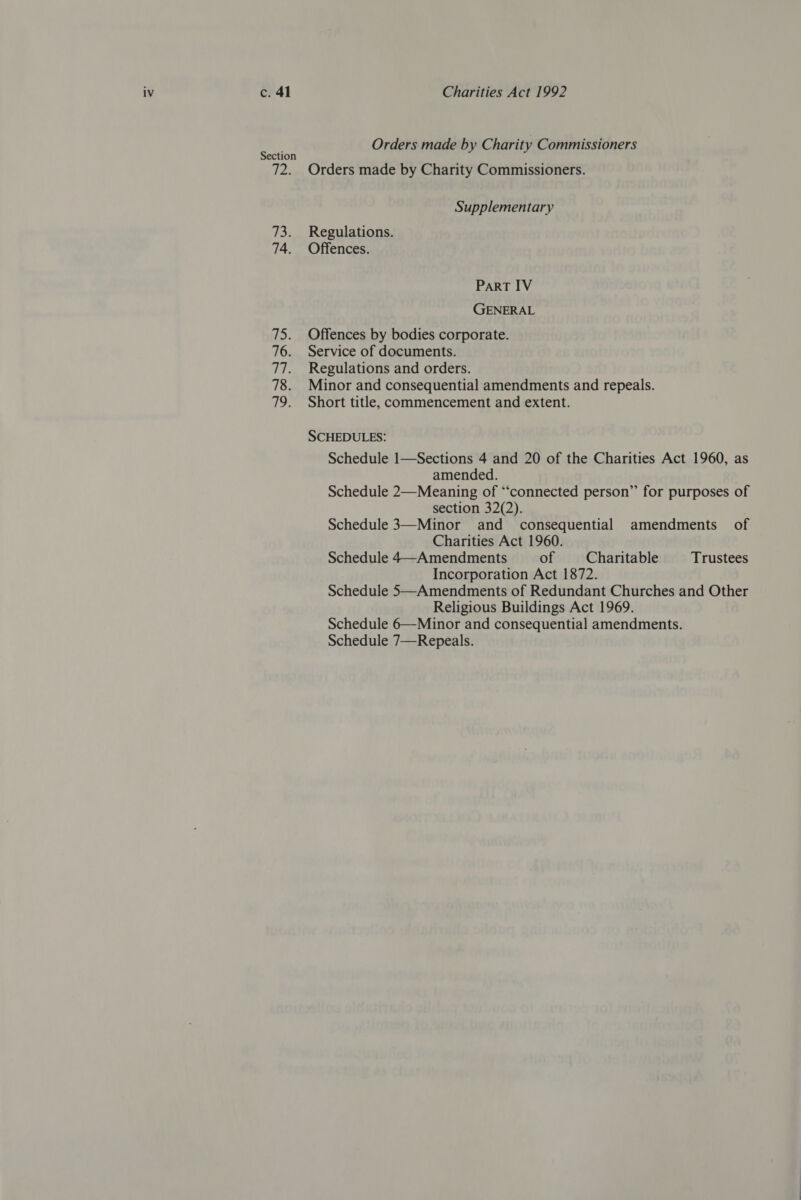 c. 41 Section fey 74. 75. 76. fer 78. tpeX Charities Act 1992 Orders made by Charity Commissioners Orders made by Charity Commissioners. Supplementary Regulations. Offences. PART IV GENERAL Offences by bodies corporate. Service of documents. Regulations and orders. Minor and consequential amendments and repeals. Short title, commencement and extent. SCHEDULES: Schedule 1—Sections 4 and 20 of the Charities Act 1960, as amended. Schedule 2—Meaning of “‘connected person” for purposes of section 32(2). Schedule 3—Minor and consequential amendments of Charities Act 1960. Schedule 4—~Amendments of Charitable Trustees Incorporation Act 1872. Schedule 5—Amendments of Redundant Churches and Other Religious Buildings Act 1969. Schedule 6—Minor and consequential amendments. Schedule 7—Repeals.