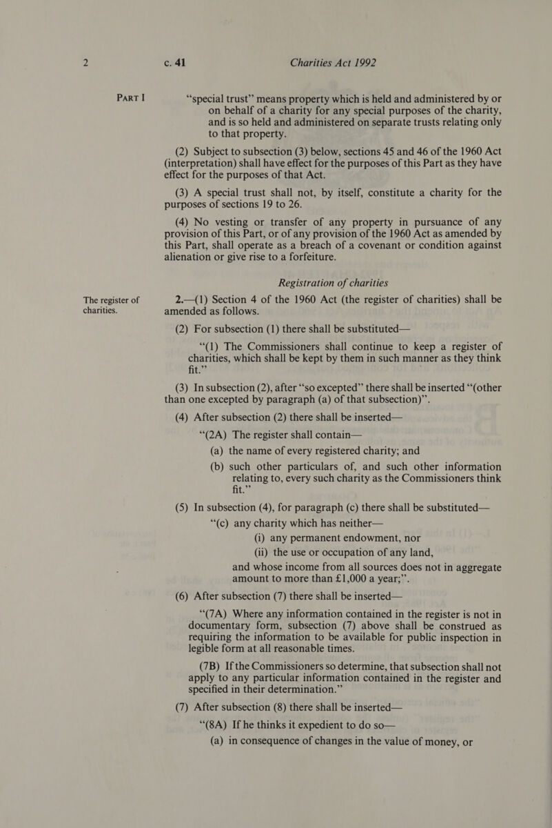 Part I ‘special trust’’ means property which is held and administered by or on behalf of a charity for any special purposes of the charity, and is so held and administered on separate trusts relating only to that property. (2) Subject to subsection (3) below, sections 45 and 46 of the 1960 Act (interpretation) shall have effect for the purposes of this Part as they have effect for the purposes of that Act. (3) A special trust shall not, by itself, constitute a charity for the purposes of sections 19 to 26. (4) No vesting or transfer of any property in pursuance of any provision of this Part, or of any provision of the 1960 Act as amended by this Part, shall operate as a breach of a covenant or condition against alienation or give rise to a forfeiture. Registration of charities The register of 2.—(1) Section 4 of the 1960 Act (the register of charities) shall be charities. amended as follows. (2) For subsection (1) there shall be substituted— “(1) The Commissioners shall continue to keep a register of charities, which shall be kept by them in such manner as they think fit.”” | (3) Insubsection (2), after “so excepted”’ there shall be inserted “‘(other than one excepted by paragraph (a) of that subsection)”. (4) After subsection (2) there shall be inserted— “(2A) The register shall contain— (a) the name of every registered charity; and (b) such other particulars of, and such other information ee to, every such charity as the Commissioners think (5) In subsection (4), for paragraph (c) there shall be substituted— “(c) any charity which has neither— (i) any permanent endowment, nor (ii) the use or occupation of any land, and whose income from all sources does not in aggregate amount to more than £1,000 a year;”’. (6) After subsection (7) there shall be inserted— “(7A) Where any information contained in the register is not in documentary form, subsection (7) above shall be construed as requiring the information to be available for public inspection in legible form at all reasonable times. (7B) Ifthe Commissioners so determine, that subsection shall not apply to any particular information contained in the register and specified in their determination.” (7) After subsection (8) there shall be inserted— “(8A) If he thinks it expedient to do so— (a) in consequence of changes in the value of money, or