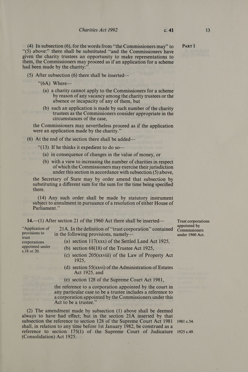 (4) In subsection (6), for the words from “the Commissioners may” to (5) above:” there shall be substituted ‘“‘and the Commissioners have given the charity trustees an opportunity to make representations to them, the Commissioners may proceed as if an application for a scheme had been made by the charity:”’. (5) After subsection (6) there shall be inserted— (6A) Where— (a) acharity cannot apply to the Commissioners for a scheme by reason of any vacancy among the charity trustees or the absence or incapacity of any of them, but (b) such an application is made by such number of the charity trustees as the Commissioners consider appropriate in the circumstances of the case, the Commissioners may nevertheless proceed as if the application were an application made by the charity.” (6) At the end of the section there shall be added— (13) If he thinks it expedient to do so— (a) in consequence of changes in the value of money, or (b) with a view to increasing the number of charities in respect of which the Commissioners may exercise their jurisdiction under this section in accordance with subsection (5) above, the Secretary of State may by order amend that subsection by substituting a different sum for the sum for the time being specified there. (14) Any such order shall be made by statutory instrument subject to annulment in pursuance of a resolution of either House of Parliament.” 14.—(1) After section 21 of the 1960 Act there shall be inserted— “Application of 21A. In the definition of “trust corporation” contained oof kaso to in the following provisions, namely— rus corporations (a) section 117(xxx) of the Settled Land Act 1925, et pnder (b) section 68(18) of the Trustee Act 1925, (c) section 205(xxviii) of the Law of Property Act (d) section 55(xxvi) of the Administration of Estates Act 1925, and (e) section 128 of the Supreme Court Act 1981, the reference to a corporation appointed by the court in any particular case to be a trustee includes a reference to a corporation appointed by the Commissioners under this Act to be a trustee.” (2) The amendment made by subsection (1) above shall be deemed always to have had effect; but in the section 21A inserted by that subsection the reference to section 128 of the Supreme Court Act 1981 shall, in relation to any time before Ist January 1982, be construed as a reference to section 175(1) of the Supreme Court of Judicature (Consolidation) Act 1925. ParT I Trust corporations appointed by Commissioners under 1960 Act. 1981 c.54. 1925 c.49.