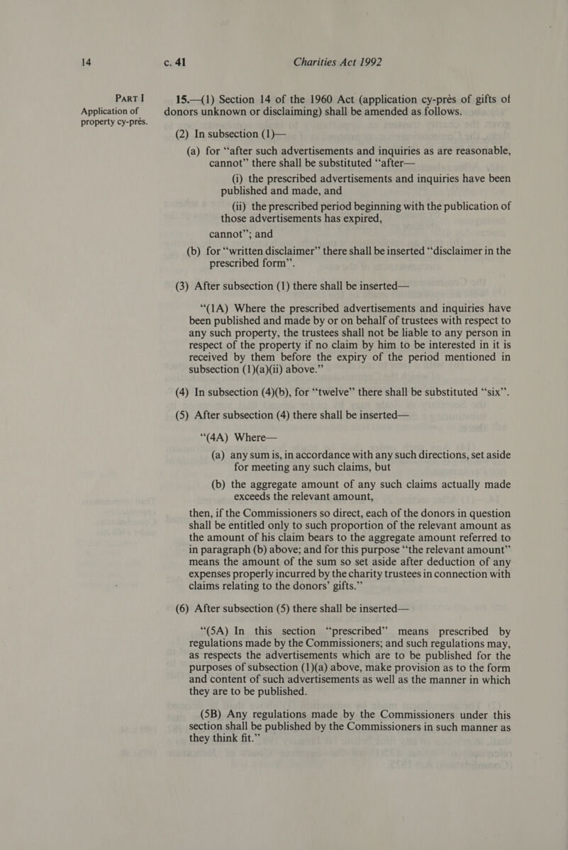 ParT I 15.—(1) Section 14 of the 1960 Act (application cy-prés of gifts of Application of donors unknown or disclaiming) shall be amended as follows. property cy-prés. (2) In subsection (1)— (a) for “after such advertisements and inquiries as are reasonable, cannot” there shall be substituted “‘after— (i) the prescribed advertisements and inquiries have been published and made, and (ii) the prescribed period beginning with the publication of those advertisements has expired, cannot’’; and (b) for “‘written disclaimer” there shall be inserted “disclaimer in the prescribed form’. (3) After subsection (1) there shall be inserted— ‘“(1A) Where the prescribed advertisements and inquiries have been published and made by or on behalf of trustees with respect to any such property, the trustees shall not be liable to any person in respect of the property if no claim by him to be interested in it is received by them before the expiry of the period mentioned in subsection (1)(a)(ii) above.” (4) In subsection (4)(b), for “twelve’’ there shall be substituted ‘‘six”’. (5) After subsection (4) there shall be inserted— (4A) Where— (a) any sum is, in accordance with any such directions, set aside for meeting any such claims, but (b) the aggregate amount of any such claims actually made exceeds the relevant amount, then, if the Commissioners so direct, each of the donors in question shall be entitled only to such proportion of the relevant amount as the amount of his claim bears to the aggregate amount referred to in paragraph (b) above; and for this purpose “‘the relevant amount” means the amount of the sum so set aside after deduction of any expenses properly incurred by the charity trustees in connection with claims relating to the donors’ gifts.” (6) After subsection (5) there shall be inserted— “(SA) In this section “prescribed” means prescribed by regulations made by the Commissioners; and such regulations may, as respects the advertisements which are to be published for the purposes of subsection (1)(a) above, make provision as to the form and content of such advertisements as well as the manner in which they are to be published. (SB) Any regulations made by the Commissioners under this section shall be published by the Commissioners in such manner as they think fit.”