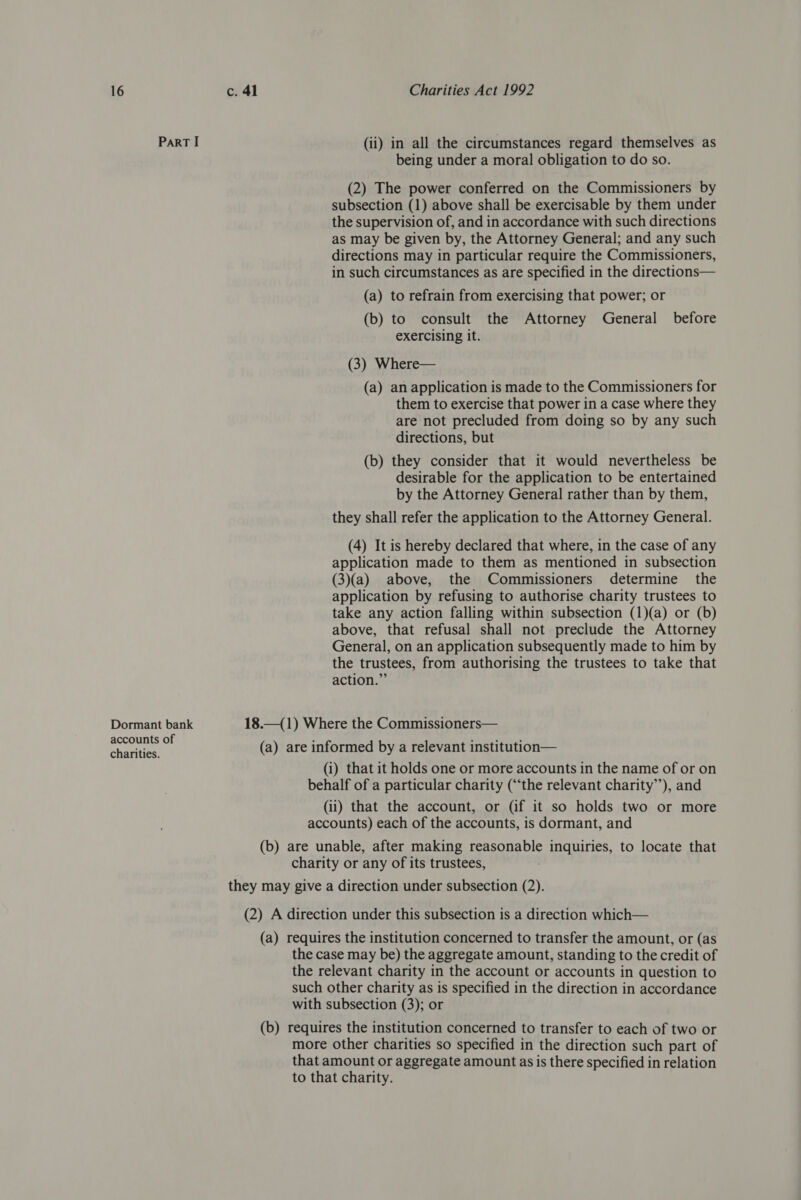 Part I (ii) in all the circumstances regard themselves as being under a moral obligation to do so. (2) The power conferred on the Commissioners by subsection (1) above shall be exercisable by them under the supervision of, and in accordance with such directions as may be given by, the Attorney General; and any such directions may in particular require the Commissioners, in such circumstances as are specified in the directions— (a) to refrain from exercising that power; or (b) to consult the Attorney General before exercising it. (3) Where— (a) an application is made to the Commissioners for them to exercise that power in a case where they are not precluded from doing so by any such directions, but (b) they consider that it would nevertheless be desirable for the application to be entertained by the Attorney General rather than by them, they shall refer the application to the Attorney General. (4) It is hereby declared that where, in the case of any application made to them as mentioned in subsection (3)(a) above, the Commissioners determine the application by refusing to authorise charity trustees to take any action falling within subsection (1)(a) or (b) above, that refusal shall not preclude the Attorney General, on an application subsequently made to him by the trustees, from authorising the trustees to take that action.” Dormant bank 18.—(1) Where the Commissioners— accounts of y 37) Sater ee Bates (a) are informed by a relevant institution— (i) that it holds one or more accounts in the name of or on behalf of a particular charity (“‘the relevant charity’’), and (ii) that the account, or (if it so holds two or more accounts) each of the accounts, is dormant, and (b) are unable, after making reasonable inquiries, to locate that charity or any of its trustees, they may give a direction under subsection (2). (2) A direction under this subsection is a direction which— (a) requires the institution concerned to transfer the amount, or (as the case may be) the aggregate amount, standing to the credit of the relevant charity in the account or accounts in question to such other charity as is specified in the direction in accordance with subsection (3); or (b) requires the institution concerned to transfer to each of two or more other charities so specified in the direction such part of that amount or aggregate amount as is there specified in relation to that charity.