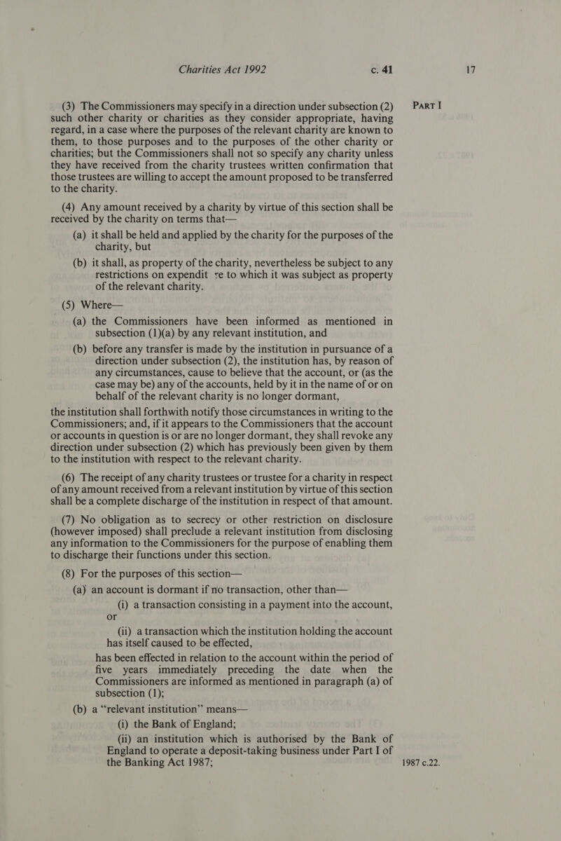 (3) The Commissioners may specify in a direction under subsection (2) such other charity or charities as they consider appropriate, having regard, in a case where the purposes of the relevant charity are known to them, to those purposes and to the purposes of the other charity or charities; but the Commissioners shall not so specify any charity unless they have received from the charity trustees written confirmation that those trustees are willing to accept the amount proposed to be transferred to the charity. (4) Any amount received by a charity by virtue of this section shall be received by the charity on terms that— (a) it shall be held and applied by the charity for the purposes of the charity, but (b) it shall, as property of the charity, nevertheless be subject to any restrictions on expendit te to which it was subject as property of the relevant charity. (5) Where— (a) the Commissioners have been informed as mentioned in subsection (1)(a) by any relevant institution, and (b) before any transfer is made by the institution in pursuance of a direction under subsection (2), the institution has, by reason of any circumstances, cause to believe that the account, or (as the case may be) any of the accounts, held by it in the name of or on behalf of the relevant charity is no longer dormant, the institution shall forthwith notify those circumstances in writing to the Commissioners; and, if it appears to the Commissioners that the account or accounts in question is or are no longer dormant, they shall revoke any direction under subsection (2) which has previously been given by them to the institution with respect to the relevant charity. (6) The receipt of any charity trustees or trustee for a charity in respect of any amount received from a relevant institution by virtue of this section shall be a complete discharge of the institution in respect of that amount. (7) No obligation as to secrecy or other restriction on disclosure (however imposed) shall preclude a relevant institution from disclosing any information to the Commissioners for the purpose of enabling them to discharge their functions under this section. (8) For the purposes of this section— (a) an account is dormant if no transaction, other than— (i) a transaction consisting in a payment into the account, or (ii) a transaction which the institution holding the account has itself caused to be effected, has been effected in relation to the account within the period of five years immediately preceding the date when the Commissioners are informed as mentioned in paragraph (a) of subsection (1); (b) a “relevant institution’’ means— (i) the Bank of England; (ii) an institution which is authorised by the Bank of England to operate a deposit-taking business under Part I of the Banking Act 1987; ParT I 1987 c.22.