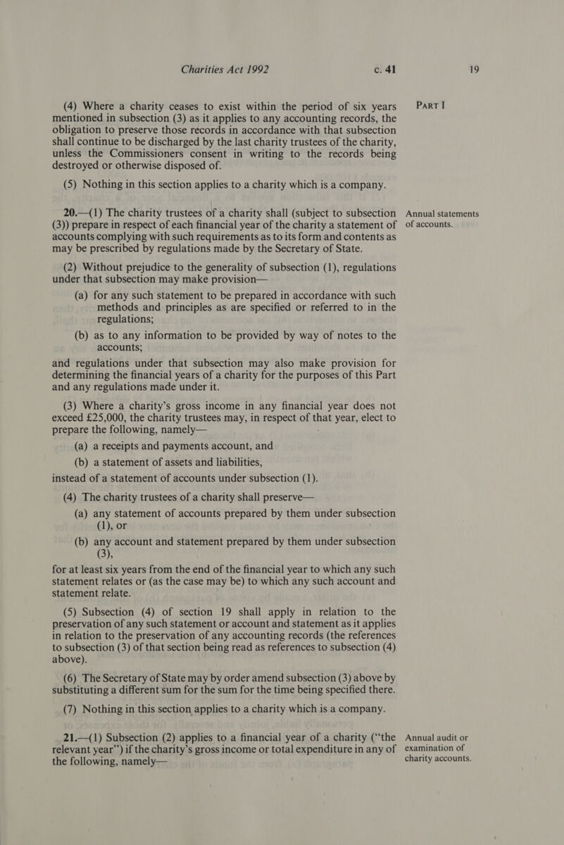 (4) Where a charity ceases to exist within the period of six years mentioned in subsection (3) as it applies to any accounting records, the obligation to preserve those records in accordance with that subsection shall continue to be discharged by the last charity trustees of the charity, unless the Commissioners consent in writing to the records being destroyed or otherwise disposed of. (5) Nothing in this section applies to a charity which is a company. 20.—(1) The charity trustees of a charity shall (subject to subsection ParRT I Annual statements accounts complying with such requirements as to its form and contents as may be prescribed by regulations made by the Secretary of State. (2) Without prejudice to the generality of subsection (1), regulations under that subsection may make provision— (a) for any such statement to be prepared in accordance with such methods and principles as are specified or referred to in the regulations; (b) as to any information to be provided by way of notes to the accounts; and regulations under that subsection may also make provision for determining the financial years of a charity for the purposes of this Part and any regulations made under it. (3) Where a charity’s gross income in any financial year does not exceed £25,000, the charity trustees may, in respect of that year, elect to prepare the following, namely— (a) a receipts and payments account, and (b) a statement of assets and liabilities, instead of a statement of accounts under subsection (1). (4) The charity trustees of a charity shall preserve— (a) any statement of accounts prepared by them under subsection (1), or (b) any account and statement prepared by them under subsection (3), for at least six years from the end of the financial year to which any such statement relates or (as the case may be) to which any such account and statement relate. (5) Subsection (4) of section 19 shall apply in relation to the preservation of any such statement or account and statement as it applies in relation to the preservation of any accounting records (the references to subsection (3) of that section being read as references to subsection (4) above). (6) The Secretary of State may by order amend subsection (3) above by substituting a different sum for the sum for the time being specified there. (7) Nothing in this section applies to a charity which is a company. 21.—(1) Subsection (2) applies to a financial year of a charity (“the Annual audit or the following, namely— charity accounts.