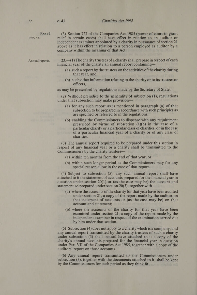 ParT I 1985 c.6. Annual reports. (3) Section 727 of the Companies Act 1985 (power of court to grant relief in certain cases) shall have effect in relation to an auditor or independent examiner appointed by a charity in pursuance of section 21 above as it has effect in relation to a person employed as auditor by a company within the meaning of that Act. 23.—(1) The charity trustees of a charity shall prepare in respect of each financial year of the charity an annual report containing— (a) sucha report by the trustees on the activities of the charity during that year, and (b) such other information relating to the charity or to its trustees or officers, as may be prescribed by regulations made by the Secretary of State. (2) Without prejudice to the generality of subsection (1), regulations under that subsection may make provision— (a) for any such report as is mentioned in paragraph (a) of that subsection to be prepared in accordance with such principles as are specified or referred to in the regulations; (b) enabling the Commissioners to dispense with any requirement prescribed by virtue of subsection (1)(b) in the case of a particular charity or a particular class of charities, or in the case of a particular financial year of a charity or of any class of charities. (3) The annual report required to be prepared under this section in respect of any financial year of a charity shall be transmitted to the Commissioners by the charity trustees— (a) within ten months from the end of that year, or (b) within such longer period as the Commissioners may for any special reason allow in the case of that report. (4) Subject to subsection (5), any such annual report shall have attached to it the statement of accounts prepared for the financial year in question under section 20(1) or (as the case may be) the account and statement so prepared under section 20(3), together with— (a) where the accounts of the charity for that year have been audited under section 21, a copy of the report made by the auditor on that statement of accounts or (as the case may be) on that account and statement; (b) where the accounts of the charity for that year have been examined under section 21, a copy of the report made by the independent examiner in respect of the examination carried out by him under that section. (5) Subsection (4) does not apply to a charity which is a company, and any annual report transmitted by the charity trustees of such a charity under subsection (3) shall instead have attached to it a copy of the charity’s annual accounts prepared for the financial year in question under Part VII of the Companies Act 1985, together with a copy of the auditors’ report on those accounts. (6) Any annual report transmitted to the Commissioners under subsection (3), together with the documents attached to it, shall be kept by the Commissioners for such period as they think fit.