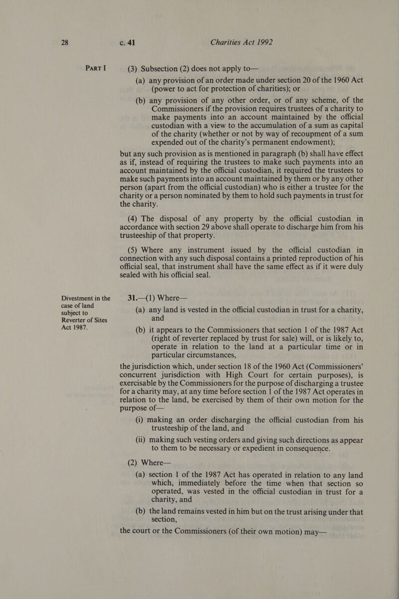 ParRT I Divestment in the case of land subject to Reverter of Sites Act 1987. (3) Subsection (2) does not apply to— (a) any provision of an order made under section 20 of the 1960 Act (power to act for protection of charities); or (b) any provision of any other order, or of any scheme, of the Commissioners if the provision requires trustees of a charity to make payments into an account maintained by the official custodian with a view to the accumulation of a sum as capital of the charity (whether or not by way of recoupment of a sum expended out of the charity’s permanent endowment); but any such provision as is mentioned in paragraph (b) shall have effect as if, instead of requiring the trustees to make such payments into an account maintained by the official custodian, it required the trustees to make such payments into an account maintained by them or by any other person (apart from the official custodian) who is either a trustee for the charity or a person nominated by them to hold such payments in trust for the charity. (4) The disposal of any property by the official custodian in accordance with section 29 above shall operate to discharge him from his trusteeship of that property. (5) Where any instrument issued by the official custodian in connection with any such disposal contains a printed reproduction of his official seal, that instrument shall have the same effect as if it were duly sealed with his official seal. 31.—(1) Where— (a) any land is vested in the official custodian in trust for a charity, and (b) it appears to the Commissioners that section 1 of the 1987 Act (right of reverter replaced by trust for sale) will, or is likely to, operate in relation to the land at a particular time or in particular circumstances, the jurisdiction which, under section 18 of the 1960 Act (Commissioners’ concurrent jurisdiction with High Court for certain purposes), is exercisable by the Commissioners for the purpose of discharging a trustee for a charity may, at any time before section | of the 1987 Act operates in relation to the land, be exercised by them of their own motion for the purpose of— (i) making an order discharging the official custodian from his trusteeship of the land, and (ii) making such vesting orders and giving such directions as appear to them to be necessary or expedient in consequence. (2) Where— (a) section | of the 1987 Act has operated in relation to any land which, immediately before the time when that section so operated, was vested in the official custodian in trust for a charity, and (b) the land remains vested in him but on the trust arising under that section, the court or the Commissioners (of their own motion) may—