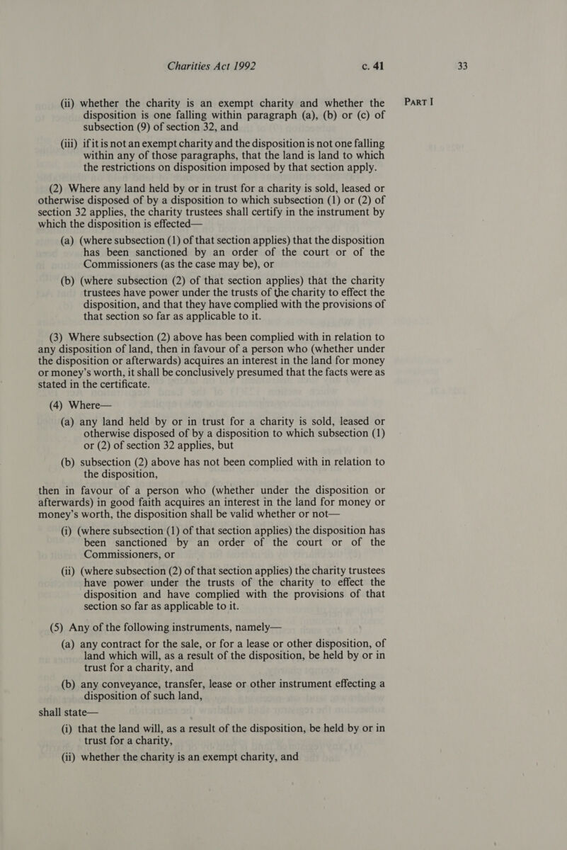 disposition is one falling within paragraph (a), (b) or (c) of (iii) ifitis not an exempt charity and the disposition is not one falling within any of those paragraphs, that the land is land to which the restrictions on disposition imposed by that section apply. otherwise disposed of by a disposition to which subsection (1) or (2) of section 32 applies, the charity trustees shall certify in the instrument by which the disposition is effected— (a) (where subsection (1) of that section applies) that the disposition has been sanctioned by an order of the court or of the Commissioners (as the case may be), or (b) (where subsection (2) of that section applies) that the charity trustees have power under the trusts of the charity to effect the disposition, and that they have complied with the provisions of that section so far as applicable to it. (3) Where subsection (2) above has been complied with in relation to any disposition of land, then in favour of a person who (whether under the disposition or afterwards) acquires an interest in the land for money or money’s worth, it shall be conclusively presumed that the facts were as stated in the certificate. (a) any land held by or in trust for a charity is sold, leased or otherwise disposed of by a disposition to which subsection (1) or (2) of section 32 applies, but (b) subsection (2) above has not been complied with in relation to the disposition, then in favour of a person who (whether under the disposition or afterwards) in good faith acquires an interest in the land for money or money’s worth, the disposition shall be valid whether or not— (i) (where subsection (1) of that section applies) the disposition has been sanctioned by an order of the court or of the Commissioners, or (ii) (where subsection (2) of that section applies) the charity trustees have power under the trusts of the charity to effect the disposition and have complied with the provisions of that section so far as applicable to it. (5) Any of the following instruments, namely— (a) any contract for the sale, or for a lease or other disposition, of land which will, as a result of the disposition, be held by or in trust for a charity, and (b) any conveyance, transfer, lease or other instrument effecting a disposition of such land, shall state— (i) that the land will, as a result of the disposition, be held by or in trust for a charity, (ii) whether the charity is an exempt charity, and