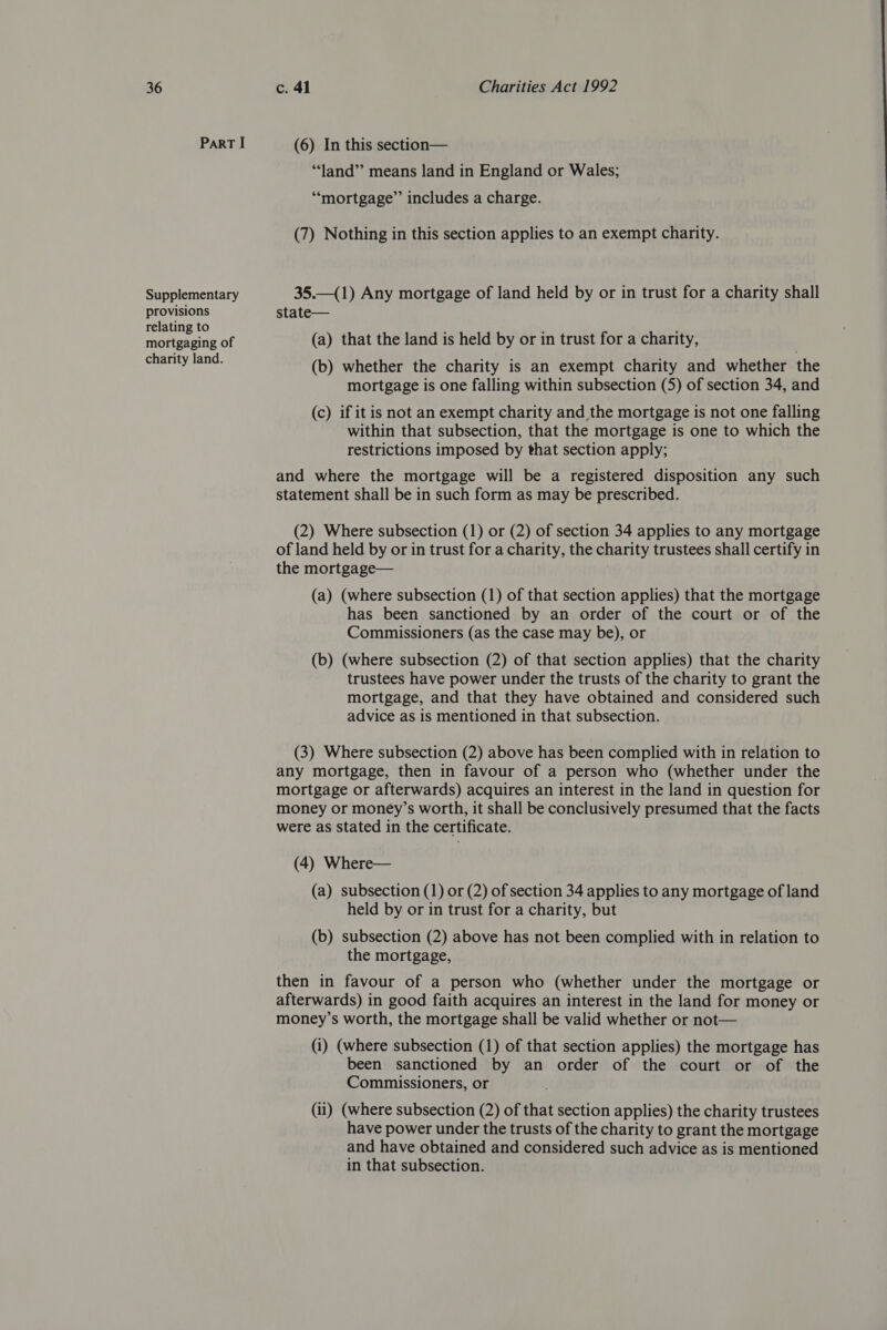 ParT I Supplementary provisions relating to mortgaging of charity land. (6) In this section— *‘land”’ means land in England or Wales; “mortgage” includes a charge. (7) Nothing in this section applies to an exempt charity. 35.—(1) Any mortgage of land held by or in trust for a charity shall state— (a) that the land is held by or in trust for a charity, (b) whether the charity is an exempt charity and whether the mortgage is one falling within subsection (5) of section 34, and (c) if itis not an exempt charity and the mortgage is not one falling within that subsection, that the mortgage is one to which the restrictions imposed by that section apply; and where the mortgage will be a registered disposition any such statement shall be in such form as may be prescribed. (2) Where subsection (1) or (2) of section 34 applies to any mortgage of land held by or in trust for a charity, the charity trustees shall certify in the mortgage— (a) (where subsection (1) of that section applies) that the mortgage has been sanctioned by an order of the court or of the Commissioners (as the case may be), or (b) (where subsection (2) of that section applies) that the charity trustees have power under the trusts of the charity to grant the mortgage, and that they have obtained and considered such advice as is mentioned in that subsection. (3) Where subsection (2) above has been complied with in relation to any mortgage, then in favour of a person who (whether under the mortgage or afterwards) acquires an interest in the land in question for money or money’s worth, it shall be conclusively presumed that the facts were as stated in the certificate. (4) Where— (a) subsection (1) or (2) of section 34 applies to any mortgage of land held by or in trust for a charity, but (b) subsection (2) above has not been complied with in relation to the mortgage, then in favour of a person who (whether under the mortgage or afterwards) in good faith acquires an interest in the land for money or money’s worth, the mortgage shall be valid whether or not— (i) (where subsection (1) of that section applies) the mortgage has been sanctioned by an order of the court or of the Commissioners, or (ii) (where subsection (2) of that section applies) the charity trustees have power under the trusts of the charity to grant the mortgage and have obtained and considered such advice as is mentioned in that subsection.