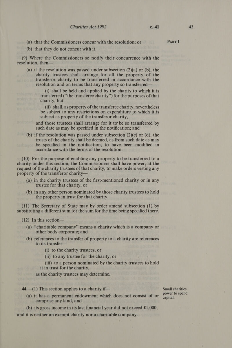 (9) Where the Commissioners so notify their concurrence with the (a) if the resolution was passed under subsection (2)(a) or (b), the charity trustees shall arrange for all the property of the transferor charity to be transferred in accordance with the resolution and on terms that any property so transferred— (i) shall be held and applied by the charity to which it is transferred (“the transferee charity”’) for the purposes of that charity, but (ii) shall, as property of the transferee charity, nevertheless be subject to any restrictions on expenditure to which it is subject as property of the transferor charity, and those trustees shall arrange for it to’ be so transferred by such date as may be specified in the notification; and (b) if the resolution was passed under subsection (2)(c) or (d), the trusts of the charity shall be deemed, as from such date as may be specified in the notification, to have been modified in accordance with the terms of the resolution. (10) For the purpose of enabling any property to be transferred to a charity under this section, the Commissioners shall have power, at the request of the charity trustees of that charity, to make orders vesting any property of the transferor charity— (a) in the charity trustees of the first-mentioned charity or in any trustee for that charity, or (b) in any other person nominated by those charity trustees to hold the property in trust for that charity. substituting a different sum for the sum for the time being specified there. (12) In this section— (a) “charitable company” means a charity which is a company or other body corporate; and (b) references to the transfer of property to a charity are references to its transfer— (i) to the charity trustees, or (ii) to any trustee for the charity, or (iii) to a person nominated by the charity trustees to hold it in trust for the charity, as the charity trustees may determine. 44.—(1) This section applies to a charity if— (a) it has a permanent endowment which does not consist of or comprise any land, and (b) its gross income in its last financial year did not exceed £1,000, and it is neither an exempt charity nor a charitable company. Small charities: power to spend capital.