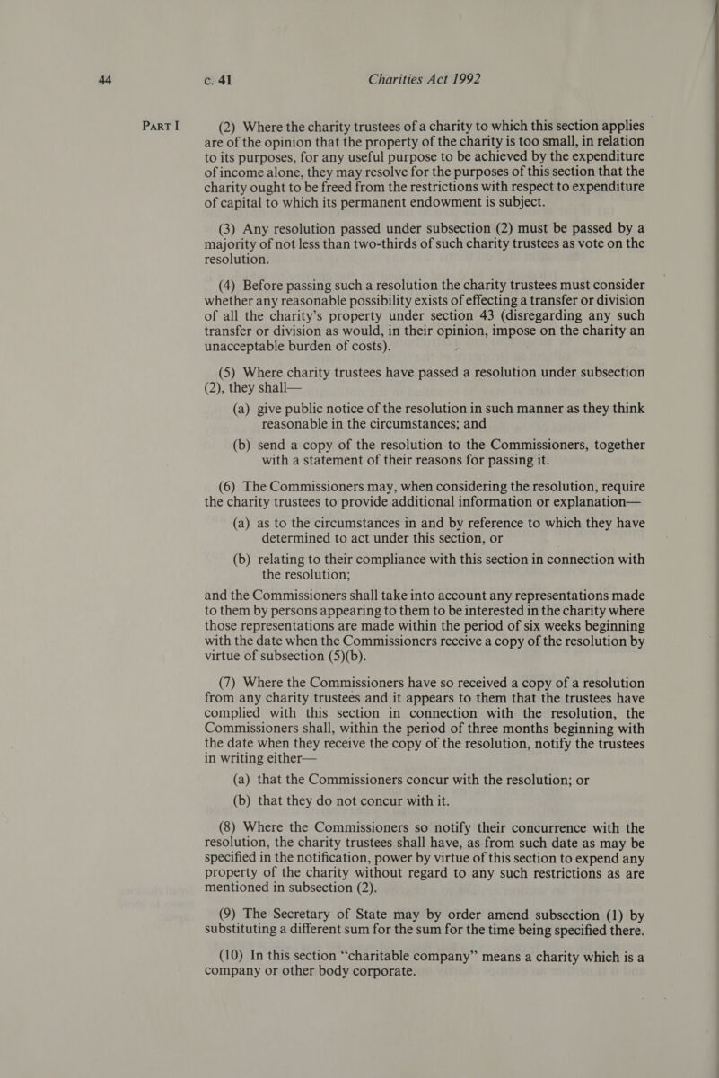 are of the opinion that the property of the charity is too small, in relation to its purposes, for any useful purpose to be achieved by the expenditure of income alone, they may resolve for the purposes of this section that the charity ought to be freed from the restrictions with respect to expenditure of capital to which its permanent endowment is subject. (3) Any resolution passed under subsection (2) must be passed by a majority of not less than two-thirds of such charity trustees as vote on the resolution. (4) Before passing such a resolution the charity trustees must consider whether any reasonable possibility exists of effecting a transfer or division of all the charity’s property under section 43 (disregarding any such transfer or division as would, in their opinion, Se on the charity an unacceptable burden of costs). . (5) Where charity trustees have passed a resolution under subsection (2), they shall— (a) give public notice of the resolution in such manner as they think reasonable in the circumstances; and (b) send a copy of the resolution to the Commissioners, together with a statement of their reasons for passing it. the charity trustees to provide additional information or explanation— (a) as to the circumstances in and by reference to which they have determined to act under this section, or (b) relating to their compliance with this section in connection with the resolution; and the Commissioners shall take into account any representations made to them by persons appearing to them to be interested in the charity where those representations are made within the period of six weeks beginning with the date when the Commissioners receive a copy of the resolution by virtue of subsection (5)(b). (7) Where the Commissioners have so received a copy of a resolution from any charity trustees and it appears to them that the trustees have complied with this section in connection with the resolution, the Commissioners shall, within the period of three months beginning with the date when they receive the copy of the resolution, notify the trustees in writing either— (a) that the Commissioners concur with the resolution; or (b) that they do not concur with it. (8) Where the Commissioners so notify their concurrence with the resolution, the charity trustees shall have, as from such date as may be specified in the notification, power by virtue of this section to expend any property of the charity without regard to any such restrictions as are mentioned in subsection (2). substituting a different sum for the sum for the time being specified there. (10) In this section ‘‘charitable company” means a charity which is a company or other body corporate. 