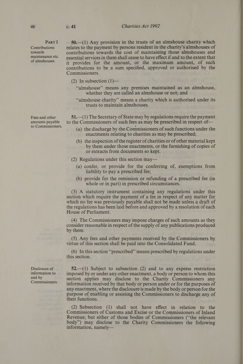 ParRT I Contributions towards maintenance etc. of almshouses. Fees and other amounts payable Disclosure of information to and by Commissioners. 50.—(1) Any provision in the trusts of an almshouse charity which relates to the payment by persons resident in the charity’s almshouses of contributions towards the cost of maintaining those almshouses and essential services in them shall cease to have effect if and to the extent that it provides for the amount, or the maximum amount, of such contributions to be a sum specified, approved or authorised by the Commissioners. (2) In subsection (1}— ‘“‘almshouse’&gt; means any premises maintained as an almshouse, whether they are called an almshouse or not; and ‘“‘almshouse charity” means a charity which is authorised under its trusts to maintain almshouses. 51._(1) The Secretary of State may by regulations require the payment to the Commissioners of such fees as may be prescribed in respect of— (a) the discharge by the Commissioners of such functions under the enactments relating to charities as may be prescribed; (b) the inspection of the register of charities or of other material kept by them under those enactments, or the furnishing of copies of or extracts from documents so kept. (2) Regulations under this section may— (a) confer, or provide for the conferring of, exemptions from liability to pay a prescribed fee; (b) provide for the remission or refunding of a prescribed fee (in whole or in part) in prescribed circumstances. (3) A statutory instrument containing any regulations under this section which require the payment of a fee in respect of any matter for which no fee was previously payable shall not be made unless a draft of the regulations has been laid before and approved by a resolution of each House of Parliament. (4) The Commissioners may impose charges of such amounts as they consider reasonable in respect of the supply of any publications produced by them. (5) Any fees and other payments received by the Commissioners by virtue of this section shall be paid into the Consolidated Fund. (6) In this section “prescribed” means prescribed by regulations under this section. 52.—{1) Subject to subsection (2) and to any express restriction imposed by or under any other enactment, a body or person to whom this section applies may disclose to the Charity Commissioners any information received by that body or person under or for the purposes of any enactment, where the disclosure is made by the body or person for the purpose of enabling or assisting the Commissioners to discharge any of their functions. (2) Subsection (1) shall not have effect in relation to the Commissioners of Customs and Excise or the Commissioners of Inland Revenue; but either of those bodies of Commissioners (“the relevant body”) may disclose to the Charity Commissioners the following information, namely—