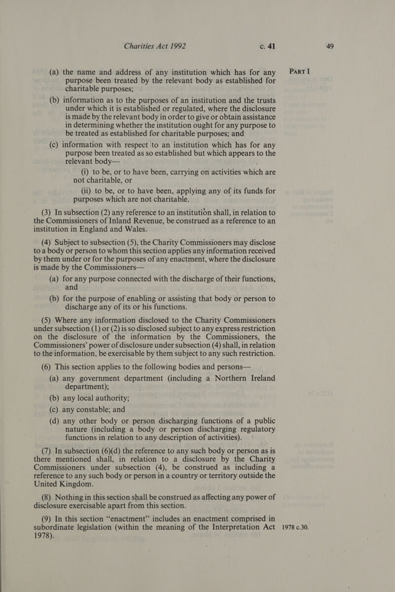 (a) the name and address of any institution which has for any purpose been treated by the relevant body as established for charitable purposes; (b) information as to the purposes of an institution and the trusts under which it is established or regulated, where the disclosure is made by the relevant body in order to give or obtain assistance in determining whether the institution ought for any purpose to be treated as established for charitable purposes; and (c) information with respect |to an institution which has for any purpose been treated as so established but which appears to the relevant body— (i) to be, or to have been, carrying on activities which are not charitable, or (ii) to be, or to have been, applying any of its funds for purposes which are not charitable. (3) In subsection (2) any reference to an institution shall, in relation to the Commissioners of Inland Revenue, be construed as a reference to an institution in England and Wales. (4) Subject to subsection (5), the Charity Commissioners may disclose to a body or person to whom this section applies any information received by them under or for the purposes of any enactment, where the disclosure is made by the Commissioners— (a) for any purpose connected with the discharge of their functions, and (b) for the purpose of enabling or assisting that body or person to discharge any of its or his functions. (5) Where any information disclosed to the Charity Commissioners under subsection (1) or (2) is so disclosed subject to any express restriction on the disclosure of the information by the Commissioners, the Commissioners’ power of disclosure under subsection (4) shall, in relation to the information, be exercisable by them subject to any such restriction. (a) any government department (including a Northern Ireland department); (b) any local authority; (c) any constable; and (d) any other body or person discharging functions of a public nature (including a body or person discharging regulatory functions in relation to any description of activities). there mentioned shall, in relation to a disclosure by the Charity Commissioners under subsection (4), be construed as including a reference to any such body or person in a country or territory outside the United Kingdom. (8) Nothing in this section shall be construed as affecting any power of disclosure exercisable apart from this section. (9) In this section “enactment” includes an enactment comprised in 1978).