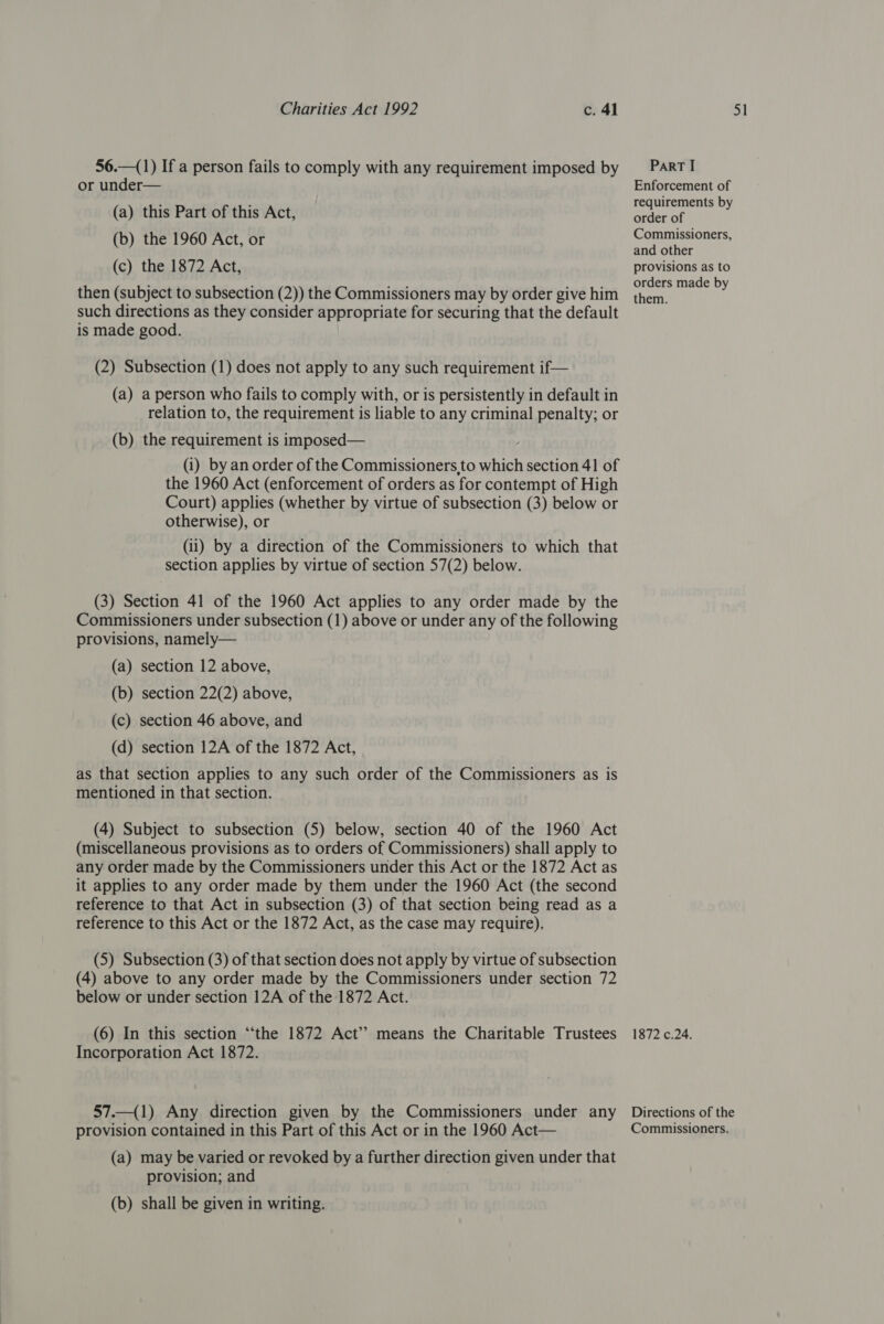 56.—(1) If a person fails to comply with any requirement imposed by or under— (a) this Part of this Act, (b) the 1960 Act, or (c) the 1872 Act, then (subject to subsection (2)) the Commissioners may by order give him such directions as they consider appropriate for securing that the default is made good. (2) Subsection (1) does not apply to any such requirement if— (a) a person who fails to comply with, or is persistently in default in relation to, the requirement is liable to any criminal penalty; or (b) the requirement is imposed— (i) by an order of the Commissioners to which section 41 of the 1960 Act (enforcement of orders as for contempt of High Court) applies (whether by virtue of subsection (3) below or otherwise), or (ii) by a direction of the Commissioners to which that section applies by virtue of section 57(2) below. (3) Section 41 of the 1960 Act applies to any order made by the Commissioners under subsection (1) above or under any of the following provisions, namely— (a) section 12 above, (b) section 22(2) above, (c) section 46 above, and (d) section 12A of the 1872 Act, as that section applies to any such order of the Commissioners as is mentioned in that section. (4) Subject to subsection (5) below, section 40 of the 1960 Act (miscellaneous provisions as to orders of Commissioners) shall apply to any order made by the Commissioners under this Act or the 1872 Act as it applies to any order made by them under the 1960 Act (the second reference to that Act in subsection (3) of that section being read as a reference to this Act or the 1872 Act, as the case may require). (5) Subsection (3) of that section does not apply by virtue of subsection (4) above to any order made by the Commissioners under section 72 below or under section 12A of the 1872 Act. (6) In this section “‘the 1872 Act’? means the Charitable Trustees Incorporation Act 1872. 57.—(1) Any direction given by the Commissioners under any provision contained in this Part of this Act or in the 1960 Act— (a) may be varied or revoked by a further direction given under that provision; and (b) shall be given in writing. PaRT I Enforcement of requirements by order of Commissioners, and other provisions as to orders made by them. 1872 c.24. Directions of the Commissioners.