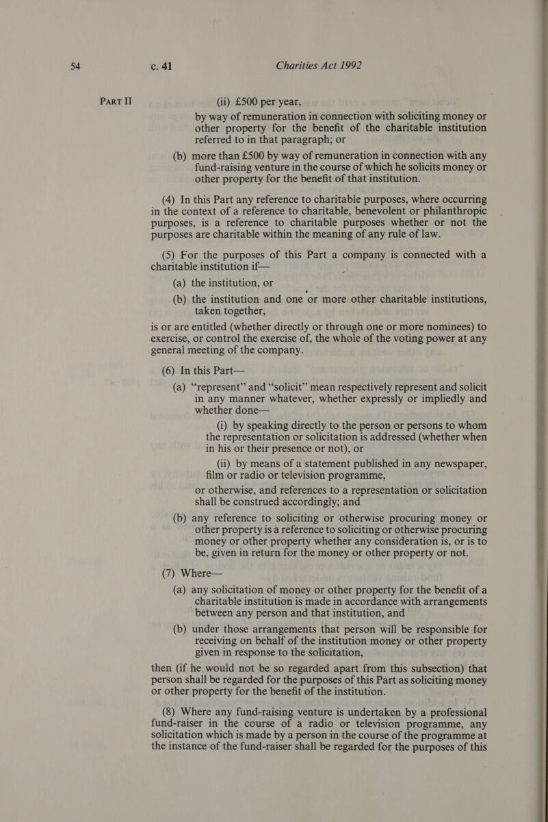 Part II (ii) £500 per year, by way of remuneration in connection with soliciting money or other property for the benefit of the charitable institution referred to in that paragraph; or (b) more than £500 by way of remuneration in connection with any fund-raising venture in the course of which he solicits money or other property for the benefit of that institution. (4) In this Part any reference to charitable purposes, where occurring in the context of a reference to charitable, benevolent or philanthropic purposes, is a reference to charitable purposes whether or not the purposes are charitable within the meaning of any rule of law. ; (5) For the purposes of this Part a company is connected with a charitable institution if— - (a) the institution, or (b) the institution and one ‘or more other charitable institutions, taken together, is or are entitled (whether directly or through one or more nominees) to exercise, or control the exercise of, the whole of the voting power at any general meeting of the company. (6) In this Part— (a) “represent” and “solicit” mean respectively represent and solicit in any manner whatever, whether expressly or impliedly and whether done— (i) by speaking directly to the person or persons to whom the representation or solicitation is addressed (whether when in his or their presence or not), or (ii) by means of a statement published in any newspaper, film or radio or television programme, or otherwise, and references to a representation or solicitation shall be construed accordingly; and (b) any reference to soliciting or otherwise procuring money or other property is a reference to soliciting or otherwise procuring money or other property whether any consideration is, or is to be, given in return for the money or other property or not. (7) Where— (a) any solicitation of money or other property for the benefit of a charitable institution is made in accordance with arrangements between any person and that institution, and (b) under those arrangements that person will be responsible for receiving on behalf of the institution money or other property given in response to the solicitation, then (if he would not be so regarded apart from this subsection) that person shall be regarded for the purposes of this Part as soliciting money or other property for the benefit of the institution. (8) Where any fund-raising venture is undertaken by a professional fund-raiser in the course of a radio or television programme, any solicitation which is made by a person in the course of the programme at the instance of the fund-raiser shall be regarded for the purposes of this