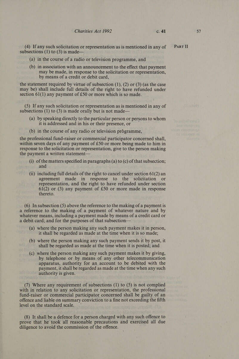 (a) in the course of a radio or television programme, and (b) in association with an announcement to the effect that payment may be made, in response to the solicitation or representation, by means of a credit or debit card, the statement required by virtue of subsection (1), (2) or (3) (as the case may be) shall include full details of the right to have refunded under section 61(1) any payment of £50 or more which is so made. (5) If any such solicitation or representation as is mentioned in any of subsections (1) to (3) is made orally but is not made— (a) by speaking directly to the particular person or persons to whom it is addressed and in his or their presence, or (b) in the course of any radio or television programme, the professional fund-raiser or commercial participator concerned shall, within seven days of any payment of £50 or more being made to him in response to the solicitation or representation, give to the person making the payment a written statement— (i) of the matters specified in paragraphs (a) to (c) of that subsection; and (ii) including full details of the right to cancel under section 61(2) an agreement made in response to the solicitation or representation, and the right to have refunded under section 61(2) or (3) any payment of £50 or more made in response thereto. (6) In subsection (5) above the reference to the making of a payment is a reference to the making of a payment of whatever nature and by whatever means, including a payment made by means of a credit card or a debit card; and for the purposes of that subsection— (a) where the person making any such payment makes it in person, it shall be regarded as made at the time when it is so made; (b) where the person making any such payment sends it by post, it shall be regarded as made at the time when it is posted; and (c) where the person making any such payment makes it by giving, by telephone or by means of any other telecommunication apparatus, authority for an account to be debited with the payment, it shall be regarded as made at the time when any such authority is given. (7) Where any requirement of subsections (1) to (5) is not complied with in relation to any solicitation or representation, the professional fund-raiser or commercial participator concerned shall be guilty of an offence and liable on summary conviction to a fine not exceeding the fifth level on the standard scale. (8) It shall be a defence for a person charged with any such offence to prove that he took all reasonable precautions and exercised all due diligence to avoid the commission of the offence.