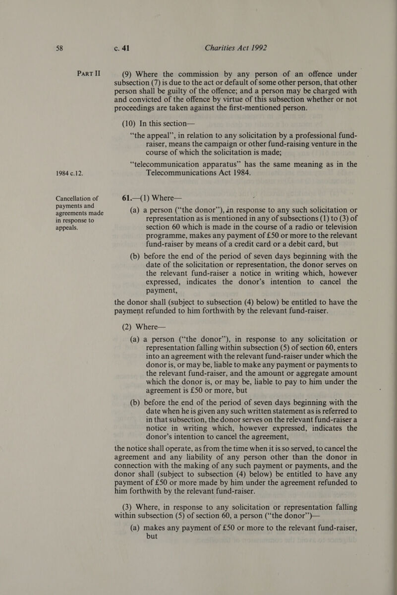 Part II (9) Where the commission by any person of an offence under subsection (7) is due to the act or default of some other person, that other person shall be guilty of the offence; and a person may be charged with and convicted of the offence by virtue of this subsection whether or not proceedings are taken against the first-mentioned person. (10) In this section— “the appeal’, in relation to any solicitation by a professional fund- raiser, means the campaign or other fund-raising venture in the course of which the solicitation is made; “telecommunication apparatus” has the same meaning as in the 1984 c.12. Telecommunications Act 1984. Cancellation of 61.—(1) Where— ts and ne wares ore ts ceenentstene (a) a person (‘the donor’), in response to any such solicitation or in response to representation as is mentioned in any of subsections (1) to (3) of appeals. section 60 which is made in the course of a radio or television programme, makes any payment of £50 or more to the relevant fund-raiser by means of a credit card or a debit card, but (b) before the end of the period of seven days beginning with the date of the solicitation or representation, the donor serves on the relevant fund-raiser a notice in writing which, however expressed, indicates the donor’s intention to cancel the payment, the donor shall (subject to subsection (4) below) be entitled to have the payment refunded to him forthwith by the relevant fund-raiser. (2) Where— (a) a person (“the donor’’), in response to any solicitation or representation falling within subsection (5) of section 60, enters into an agreement with the relevant fund-raiser under which the donor is, or may be, liable to make any payment or payments to the relevant fund-raiser, and the amount or aggregate amount which the donor is, or may be, liable to pay to him under the agreement is £50 or more, but (b) before the end of the period of seven days beginning with the date when he is given any such written statement as is referred to in that subsection, the donor serves on the relevant fund-raiser a notice in writing which, however expressed, indicates the donor’s intention to cancel the agreement, the notice shall operate, as from the time when it is so served, to cancel the agreement and any liability of any person other than the donor in connection with the making of any such payment or payments, and the donor shall (subject to subsection (4) below) be entitled to have any payment of £50 or more made by him under the agreement refunded to him forthwith by the relevant fund-raiser. (3) Where, in response to any solicitation or representation falling within subsection (5) of section 60, a person (‘‘the donor’’)— (a) makes any payment of £50 or more to the relevant fund-raiser, but