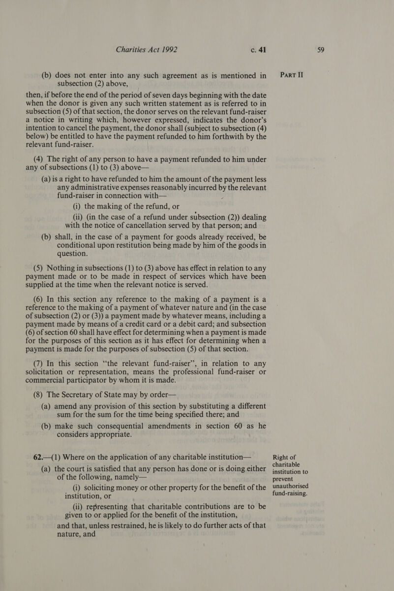 then, if before the end of the period of seven days beginning with the date when the donor is given any such written statement as is referred to in subsection (5) of that section, the donor serves on the relevant fund-raiser a notice in writing which, however expressed, indicates the donor’s intention to cancel the payment, the donor shall (subject to subsection (4) below) be entitled to have the payment refunded to him forthwith by the relevant fund-raiser. (4) The right of any person to have a payment refunded to him under any of subsections (1) to (3) above— (a) is a right to have refunded to him the amount of the payment less any administrative expenses reasonably incurred by the relevant fund-raiser in connection with— (i) the making of the refund, or (ii) (in the case of a refund under subsection (2)) dealing with the notice of cancellation served by that person; and (b) shall, in the case of a payment for goods already received, be conditional upon restitution being made by him of the goods in question. (5) Nothing in subsections (1) to (3) above has effect in relation to any payment made or to be made in respect of services which have been supplied at the time when the relevant notice is served. (6) In this section any reference to the making of a payment is a reference to the making of a payment of whatever nature and (in the case of subsection (2) or (3)) a payment made by whatever means, including a payment made by means of a credit card or a debit card; and subsection (6) of section 60 shall have effect for determining when a payment is made for the purposes of this section as it has effect for determining when a payment is made for the purposes of subsection (5) of that section. (7) In this section “the relevant fund-raiser’, in relation to any solicitation or representation, means the professional fund-raiser or commercial participator by whom it is made. (8) The Secretary of State may by order— (a) amend any provision of this section by substituting a different sum for the sum for the time being specified there; and (b) make such consequential amendments in section 60 as he considers appropriate. 62.—(1) Where on the application of any charitable institution— (a) the court is satisfied that any person has done or is doing either of the following, namely— (i) soliciting money or other property for the benefit of the institution, or (ii) representing that charitable contributions are to be given to or applied for the benefit of the institution, and that, unless restrained, he is likely to do further acts of that nature, and Right of charitable institution to prevent unauthorised fund-raising.