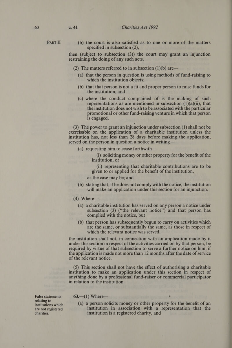 Part II (b) the court is also satisfied as to one or more of the matters specified in subsection (2), then (subject to subsection (3)) the court may grant an injunction restraining the doing of any such acts. (2) The matters referred to in subsection (1)(b) are— (a) that the person in question is using methods of fund-raising to which the institution objects; (b) that that person is not a fit and proper person to raise funds for the institution; and (c) where the conduct complained of is the making of such representations as are mentioned in subsection (1)(a)(ii), that the institution does not wish to be associated with the particular promotional or other fund-raising venture in which that person is engaged. (3) The power to grant an injunction under subsection (1) shall not be exercisable on the application of a charitable institution unless the institution has, not less than 28 days before making the application, served on the person in question a notice in writing— (a) requesting him to cease forthwith— (i) soliciting money or other property for the benefit of the institution, or (ii) representing that charitable contributions are to be given to or applied for the benefit of the institution, as the case may be; and (b) stating that, if he does not comply with the notice, the institution will make an application under this section for an injunction. (4) Where— (a) a charitable institution has served on any person a notice under subsection (3) (“the relevant notice’’) and that person has complied with the notice, but (b) that person has subsequently begun to carry on activities which are the same, or substantially the same, as those in respect of which the relevant notice was served, the institution shall not, in connection with an application made by it under this section in respect of the activities carried on by that person, be required by virtue of that subsection to serve a further notice on him, if the application is made not more than 12 months after the date of service of the relevant notice. (5) This section shall not have the effect of authorising a charitable institution to make an application under this section in respect of anything done by a professional fund-raiser or commercial participator in relation to the institution. False statements 63.—(1) Where— ‘ relating to nS? snsttunane which (a) a person solicits money or other property for the benefit of an are not registered institution in association with a representation that the charities. institution is a registered charity, and