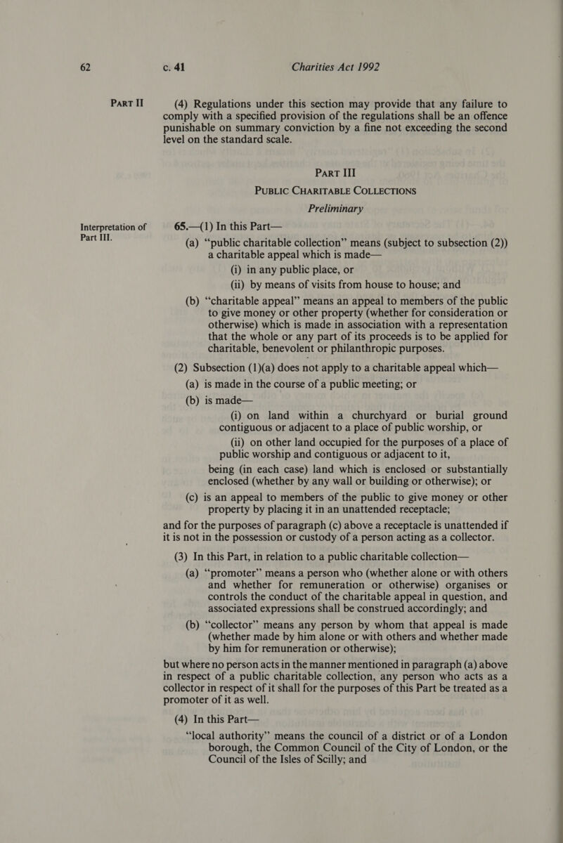 Part II (4) Regulations under this section may provide that any failure to comply with a specified provision of the regulations shall be an offence punishable on summary conviction by a fine not exceeding the second level on the standard scale. Part III PUBLIC CHARITABLE COLLECTIONS Preliminary Interpretation of 65.—(1) In this Part— ree (a) “public charitable collection” means (subject to subsection (2)) a charitable appeal which is made— (i) in any public place, or (ii) by means of visits from house to house; and (b) ‘“‘charitable appeal” means an appeal to members of the public to give money or other property (whether for consideration or otherwise) which is made in association with a representation that the whole or any part of its proceeds is to be applied for charitable, benevolent or philanthropic purposes. (2) Subsection (1)(a) does not apply to a charitable appeal which— (a) is made in the course of a public meeting; or (b) is made— (i) on land within a churchyard or burial ground contiguous or adjacent to a place of public worship, or (ii) on other land occupied for the purposes of a place of public worship and contiguous or adjacent to it, being (in each case) land which is enclosed or substantially enclosed (whether by any wall or building or otherwise); or (c) is an appeal to members of the public to give money or other property by placing it in an unattended receptacle; and for the purposes of paragraph (c) above a receptacle is unattended if it is not in the possession or custody of a person acting as a collector. (3) In this Part, in relation to a public charitable collection— (a) “promoter” means a person who (whether alone or with others and whether for remuneration or otherwise) organises or controls the conduct of the charitable appeal in question, and associated expressions shall be construed accordingly; and (b) ‘collector’? means any person by whom that appeal is made (whether made by him alone or with others and whether made by him for remuneration or otherwise); but where no person acts in the manner mentioned in paragraph (a) above in respect of a public charitable collection, any person who acts as a collector in respect of it shall for the purposes of this Part be treated as a promoter of it as well. (4) In this Part— “local authority” means the council of a district or of a London borough, the Common Council of the City of London, or the Council of the Isles of Scilly; and