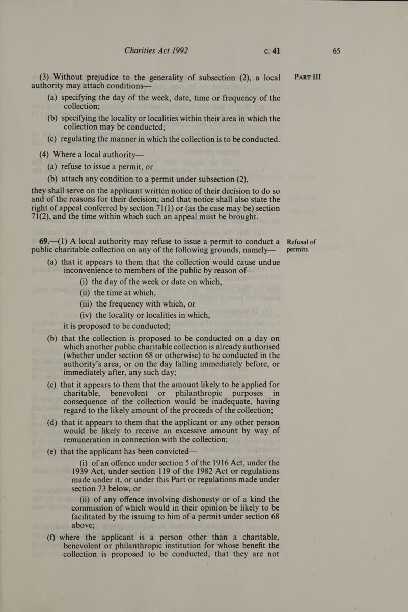 authority may attach conditions— (a) specifying the day of the week, date, time or frequency of the collection; (b) specifying the locality or localities within their area in which the collection may be conducted; (c) regulating the manner in which the collection is to be conducted. (4) Where a local authority— (a) refuse to issue a permit, or (b) attach any condition to a permit under subsection (2), they shall serve on the applicant written notice of their decision to do so and of the reasons for their decision; and that notice shall also state the right of appeal conferred by section 71(1) or (as the case may be) section 71(2), and the time within which such an appeal must be brought. 69.—(1) A local authority may refuse to issue a permit to conduct a (a) that it appears to them that the collection would cause undue inconvenience to members of the public by reason of— (i) the day of the week or date on which, (ii) the time at which, (iii) the frequency with which, or (iv) the locality or localities in which, it is proposed to be conducted; (b) that the collection is proposed to be conducted on a day on which another public charitable collection is already authorised (whether under section 68 or otherwise) to be conducted in the authority’s area, or on the day falling immediately before, or immediately after, any such day; (c) that it appears to them that the amount likely to be applied for charitable, benevolent or philanthropic purposes in consequence of the collection would be inadequate, having regard to the likely amount of the proceeds of the collection; (d) that it appears to them that the applicant or any other person would be likely to receive an excessive amount by way of remuneration in connection with the collection; (e) that the applicant has been convicted— (i) of an offence under section 5 of the 1916 Act, under the 1939 Act, under section 119 of the 1982 Act or regulations made under it, or under this Part or regulations made under section 73 below, or ; commission of which would in their opinion be likely to be facilitated by the issuing to him of a permit under section 68 above; (f) where the applicant is a person other than a charitable, benevolent or philanthropic institution for whose benefit the collection is proposed to be conducted, that they are not Refusal of
