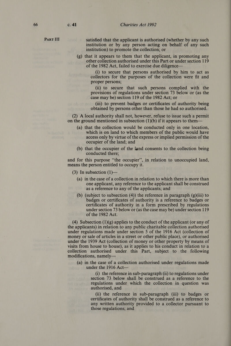 Part ITT satisfied that the applicant is authorised (whether by any such institution or by any person acting on behalf of any such institution) to promote the collection; or (g) that it appears to them that the applicant, in promoting any other collection authorised under this Part or under section 119 of the 1982 Act, failed to exercise due diligence— (i) to secure that persons authorised by him to act as collectors for the purposes of the collection were fit and proper persons; (ii) to secure that such persons complied with the provisions of regulations under section 73 below or (as the case may be) section 119 of the 1982 Act; or (iii) to prevent badges or certificates of authority being obtained by persons other than those he had so authorised. (2) A local authority shall not, however, refuse to issue such a permit on the ground mentioned in subsection (1)(b) if it appears to them— (a) that the collection would be conducted only in one location, which is on land to which members of the public would have access only by virtue of the express or implied permission of the occupier of the land; and (b) that the occupier of the land consents to the collection being conducted there; and for this purpose “‘the occupier’, in relation to unoccupied land, means the person entitled to occupy it. (3) In subsection (1)— (a) in the case of a collection in relation to which there is more than one applicant, any reference to the applicant shall be construed as a reference to any of the applicants; and (b) (subject to subsection (4)) the reference in paragraph (g)(ili) to badges or certificates of authority is a reference to badges or certificates of authority in a form prescribed by regulations under section 73 below or (as the case may be) under section 119 of the 1982 Act. (4) Subsection (1)(g) applies to the conduct of the applicant (or any of the applicants) in relation to any public charitable collection authorised under regulations made under section 5 of the 1916 Act (collection of money or sale of articles in a street or other public place), or authorised under the 1939 Act (collection of money or other property by means of visits from house to house), as it applies to his conduct in relation to a collection authorised under this Part, subject to the following modifications, namely— (a) in the case of a collection authorised under regulations made under the 1916 Act— (i) the reference in sub-paragraph (ii) to regulations under section 73 below shall be construed as a reference to the regulations under which the collection in question was authorised, and (ii) the reference in sub-paragraph (iii) to badges or certificates of authority shall be construed as a reference to any written authority provided to a collector pursuant to those regulations; and