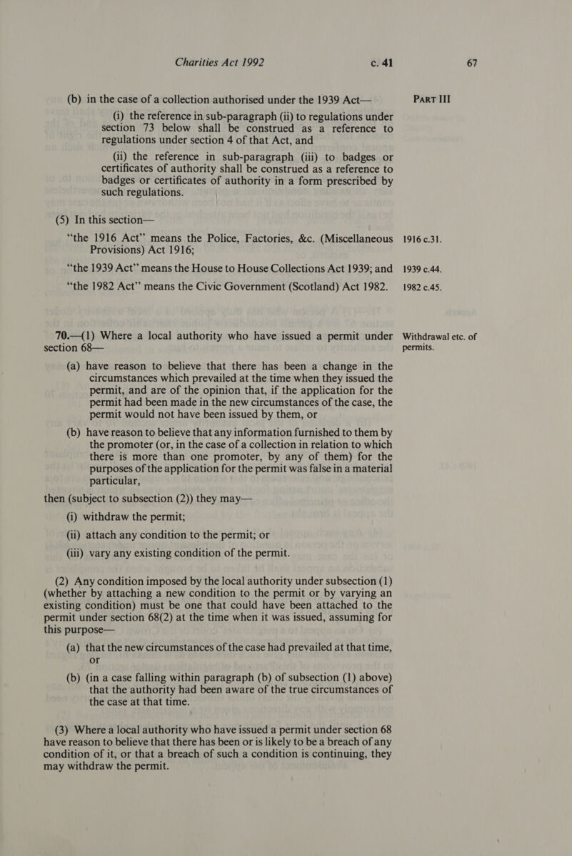 (b) in the case of a collection authorised under the 1939 Act— (i) the reference in sub-paragraph (ii) to regulations under section 73 below shall be construed as a reference to regulations under section 4 of that Act, and (ii) the reference in sub-paragraph (iii) to badges or certificates of authority shall be construed as a reference to badges or certificates of authority in a form prescribed by such regulations. (5) In this section— “the 1916 Act” means the Police, Factories, &amp;c. (Miscellaneous Provisions) Act 1916; “the 1939 Act”? means the House to House Collections Act 1939; and “the 1982 Act” means the Civic Government (Scotland) Act 1982. 70.—(1) Where a local authority who have issued a permit under (a) have reason to believe that there has been a change in the circumstances which prevailed at the time when they issued the permit, and are of the opinion that, if the application for the permit had been made in the new circumstances of the case, the permit would not have been issued by them, or (b) have reason to believe that any information furnished to them by the promoter (or, in the case of a collection in relation to which there is more than one promoter, by any of them) for the purposes of the application for the permit was false in a material particular, then (subject to subsection (2)) they may— (i) withdraw the permit; (ii) attach any condition to the permit; or (iii) vary any existing condition of the permit. (2) Any condition imposed by the local authority under subsection (1) (whether by attaching a new condition to the permit or by varying an existing condition) must be one that could have been attached to the permit under section 68(2) at the time when it was issued, assuming for this purpose— (a) that the new circumstances of the case had prevailed at that time, or (b) (in a case falling within paragraph (b) of subsection (1) above) that the authority had been aware of the true circumstances of the case at that time. (3) Where a local authority who have issued a permit under section 68 have reason to believe that there has been or is likely to be a breach of any condition of it, or that a breach of such a condition is continuing, they may withdraw the permit. Part III 1916.31. 1939 c.44. 1982 c.45. Withdrawal etc. of