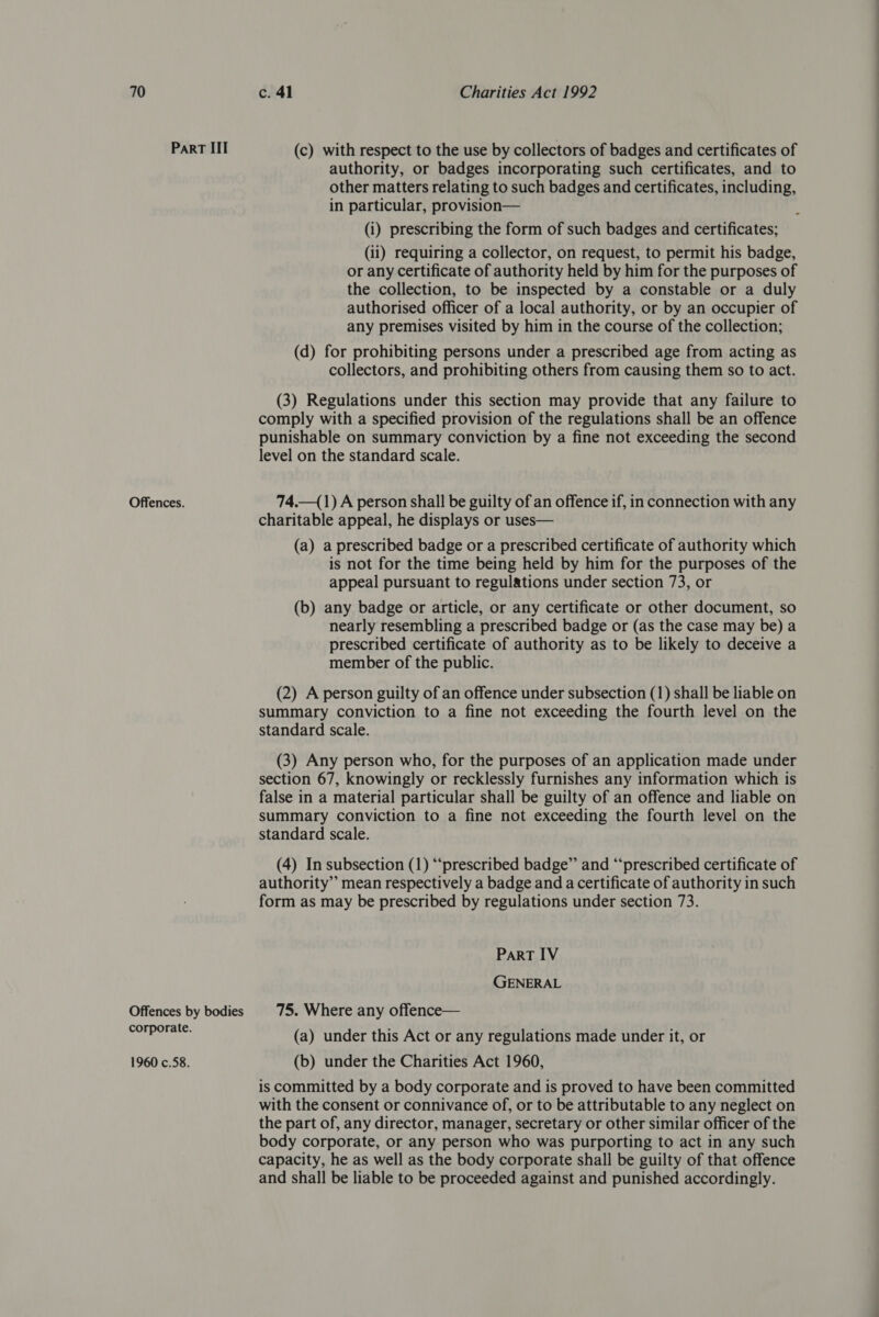 Part III Offences. Offences by bodies corporate. 1960 c.58. (c) with respect to the use by collectors of badges and certificates of authority, or badges incorporating such certificates, and to other matters relating to such badges and certificates, including, in particular, provision— (i) prescribing the form of such badges and certificates; (ii) requiring a collector, on request, to permit his badge, or any certificate of authority held by him for the purposes of the collection, to be inspected by a constable or a duly authorised officer of a local authority, or by an occupier of any premises visited by him in the course of the collection; (d) for prohibiting persons under a prescribed age from acting as collectors, and prohibiting others from causing them so to act. (3) Regulations under this section may provide that any failure to comply with a specified provision of the regulations shall be an offence punishable on summary conviction by a fine not exceeding the second level on the standard scale. 74.—(1) A person shall be guilty of an offence if, in connection with any charitable appeal, he displays or uses— (a) a prescribed badge or a prescribed certificate of authority which is not for the time being held by him for the purposes of the appeal pursuant to regulations under section 73, or (b) any badge or article, or any certificate or other document, so nearly resembling a prescribed badge or (as the case may be) a prescribed certificate of authority as to be likely to deceive a member of the public. (2) A person guilty of an offence under subsection (1) shall be liable on summary conviction to a fine not exceeding the fourth level on the standard scale. (3) Any person who, for the purposes of an application made under section 67, knowingly or recklessly furnishes any information which is false in a material particular shall be guilty of an offence and liable on summary conviction to a fine not exceeding the fourth level on the standard scale. (4) In subsection (1) “‘prescribed badge” and ‘“‘prescribed certificate of authority” mean respectively a badge and a certificate of authority in such form as may be prescribed by regulations under section 73. PART IV GENERAL 75. Where any offence— (a) under this Act or any regulations made under it, or (b) under the Charities Act 1960, is committed by a body corporate and is proved to have been committed with the consent or connivance of, or to be attributable to any neglect on the part of, any director, manager, secretary or other similar officer of the body corporate, or any person who was purporting to act in any such capacity, he as well as the body corporate shall be guilty of that offence and shall be liable to be proceeded against and punished accordingly.