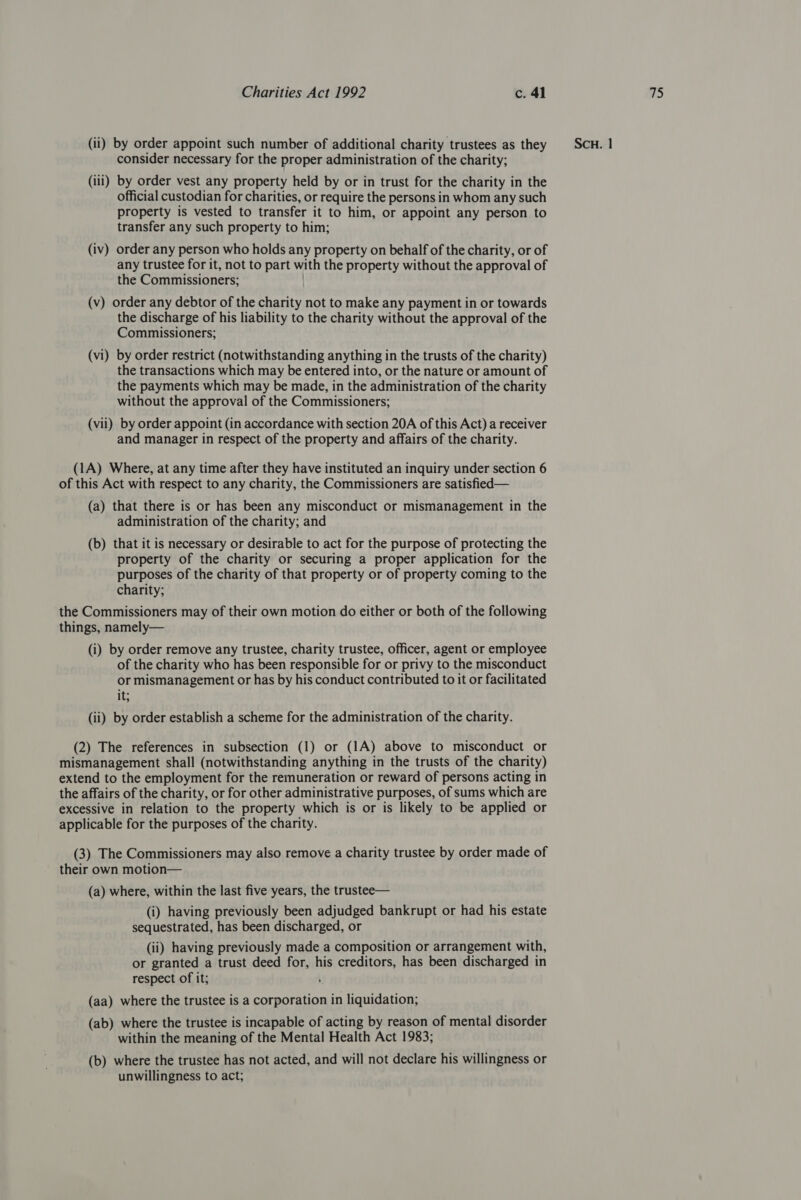 consider necessary for the proper administration of the charity; (ili) by order vest any property held by or in trust for the charity in the official custodian for charities, or require the persons in whom any such property is vested to transfer it to him, or appoint any person to transfer any such property to him; (iv) order any person who holds any property on behalf of the charity, or of any trustee for it, not to part with the property without the approval of the Commissioners; (v) order any debtor of the charity not to make any payment in or towards the discharge of his liability to the charity without the approval of the Commissioners; (vi) by order restrict (notwithstanding anything in the trusts of the charity) the transactions which may be entered into, or the nature or amount of the payments which may be made, in the administration of the charity without the approval of the Commissioners; and manager in respect of the property and affairs of the charity. (1A) Where, at any time after they have instituted an inquiry under section 6 of this Act with respect to any charity, the Commissioners are satisfied— (a) that there is or has been any misconduct or mismanagement in the administration of the charity; and (b) that it is necessary or desirable to act for the purpose of protecting the property of the charity or securing a proper application for the purposes of the charity of that property or of property coming to the charity; the Commissioners may of their own motion do either or both of the following things, namely— (i) by order remove any trustee, charity trustee, officer, agent or employee of the charity who has been responsible for or privy to the misconduct or mismanagement or has by his conduct contributed to it or facilitated it; (ii) by order establish a scheme for the administration of the charity. (2) The references in subsection (1) or (1A) above to misconduct or mismanagement shall (notwithstanding anything in the trusts of the charity) extend to the employment for the remuneration or reward of persons acting in the affairs of the charity, or for other administrative purposes, of sums which are excessive in relation to the property which is or is likely to be applied or applicable for the purposes of the charity. (3) The Commissioners may also remove a charity trustee by order made of their own motion— (a) where, within the last five years, the trustee— (i) having previously been adjudged bankrupt or had his estate sequestrated, has been discharged, or (ii) having previously made a composition or arrangement with, or granted a trust deed for, his creditors, has been discharged in respect of it; (aa) where the trustee is a corporation in liquidation; (ab) where the trustee is incapable of acting by reason of mental disorder within the meaning of the Mental Health Act 1983; (b) where the trustee has not acted, and will not declare his willingness or unwillingness to act;