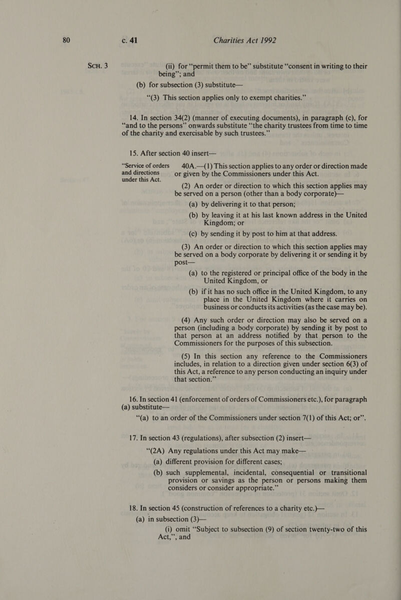 SCH. 3 (ii) for “permit them to be” substitute “‘consent in writing to their being”; and (b) for subsection (3) substitute— (3) This section applies only to exempt charities.” 14. In section 34(2) (manner of executing documents), in paragraph (c), for “and to the persons” onwards substitute “the charity trustees from time to time of the charity and exercisable by such trustees.” 15. After section 40 insert— “Service of orders © 40A.—(1) This section applies to any order or direction made and directions — or given by the Commissioners under this Act. under this Act. tatiana ; ; ; : (2) An order or direction to which this section applies may be served on a person (other than a body corporate)— (a) by delivering it to that person; (b) by leaving it at his last known address in the United Kingdom; or (c) by sending it by post to him at that address. (3) An order or direction to which this section applies may be served on a body corporate by delivering it or sending it by post— (a) to the registered or principal office of the body in the United Kingdom, or (b) if it has no such office in the United Kingdom, to any place in the United Kingdom where it carries on business or conducts its activities (as the case may be). (4) Any such order or direction may also be served on a person (including a body corporate) by sending it by post to that person at an address notified by that person to the Commissioners for the purposes of this subsection. (5) In this section any reference to the Commissioners includes, in relation to a direction given under section 6(3) of this Act, a reference to any person conducting an inquiry under that section.” 16. In section 41 (enforcement of orders of Commissioners etc.), for paragraph (a) substitute— “(a) to an order of the Commissioners under section 7(1) of this Act; or’’. 17. In section 43 (regulations), after subsection (2) insert— *“(2A) Any regulations under this Act may make— (a) different provision for different cases; (b) such supplemental, incidental, consequential or transitional provision or savings as the person or persons making them considers or consider appropriate.” 18. In section 45 (construction of references to a charity etc.)}— (a) in subsection (3)— (i) omit ‘Subject to subsection (9) of section twenty-two of this Act,”’, and