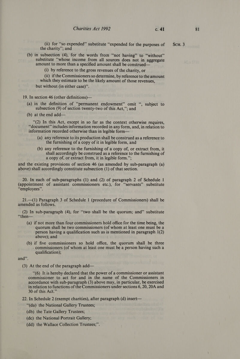 the charity”; and (b) in subsection (4), for the words from “not having” to “without” substitute “whose income from all sources does not in aggregate which they estimate to be the likely amount of those revenues, but without (in either case)’’. 19. In section 46 (other definitions)— (a) in the definition of “permanent endowment” omit “‘, subject to subsection (9) of section twenty-two of this Act,”; and (b) at the end add— (2) In this Act, except in so far as the context otherwise requires, “document” includes information recorded in any form, and, in relation to information recorded otherwise than in legible form— (a) any reference to its production shall be construed as a reference to the furnishing of a copy of it in legible form, and (b) any reference to the furnishing of a copy of, or extract from, it shall accordingly be construed as a reference to the furnishing of a copy of, or extract from, it in legible form.”’; and the existing provisions of section 46 (as amended by sub-paragraph (a) above) shall accordingly constitute subsection (1) of that section. 20. In each of sub-paragraphs (1) and (2) of paragraph 2 of Schedule 1 (appointment of assistant commissioners etc.), for “servants” substitute “employees”. 21.—({1) Paragraph 3 of Schedule | (procedure of Commissioners) shall be amended as follows. (2) In sub-paragraph (4), for “two shall be the quorum; and” substitute “then— (a) if not more than four commissioners hold office for the time being, the quorum shall be two commissioners (of whom at least one must be a person having a qualification such as is mentioned in paragraph 1(2) above); and (b) if five commissioners so hold office, the quorum shall be three - commissioners (of whom at least one must be a person having such a qualification); and”’. (3) At the end of the paragraph add— (6) It is hereby declared that the power of a commissioner or assistant commissioner to act for and in the name of the Commissioners in accordance with sub-paragraph (3) above may, in particular, be exercised in relation to functions of the Commissioners under sections 6, 20, 20A and 30 of this Act.” 22. In Schedule 2 (exempt charities), after paragraph (d) insert— “(da) the National Gallery Trustees; (db) the Tate Gallery Trustees; (dc) the National Portrait Gallery; (dd) the Wallace Collection Trustees;”’.