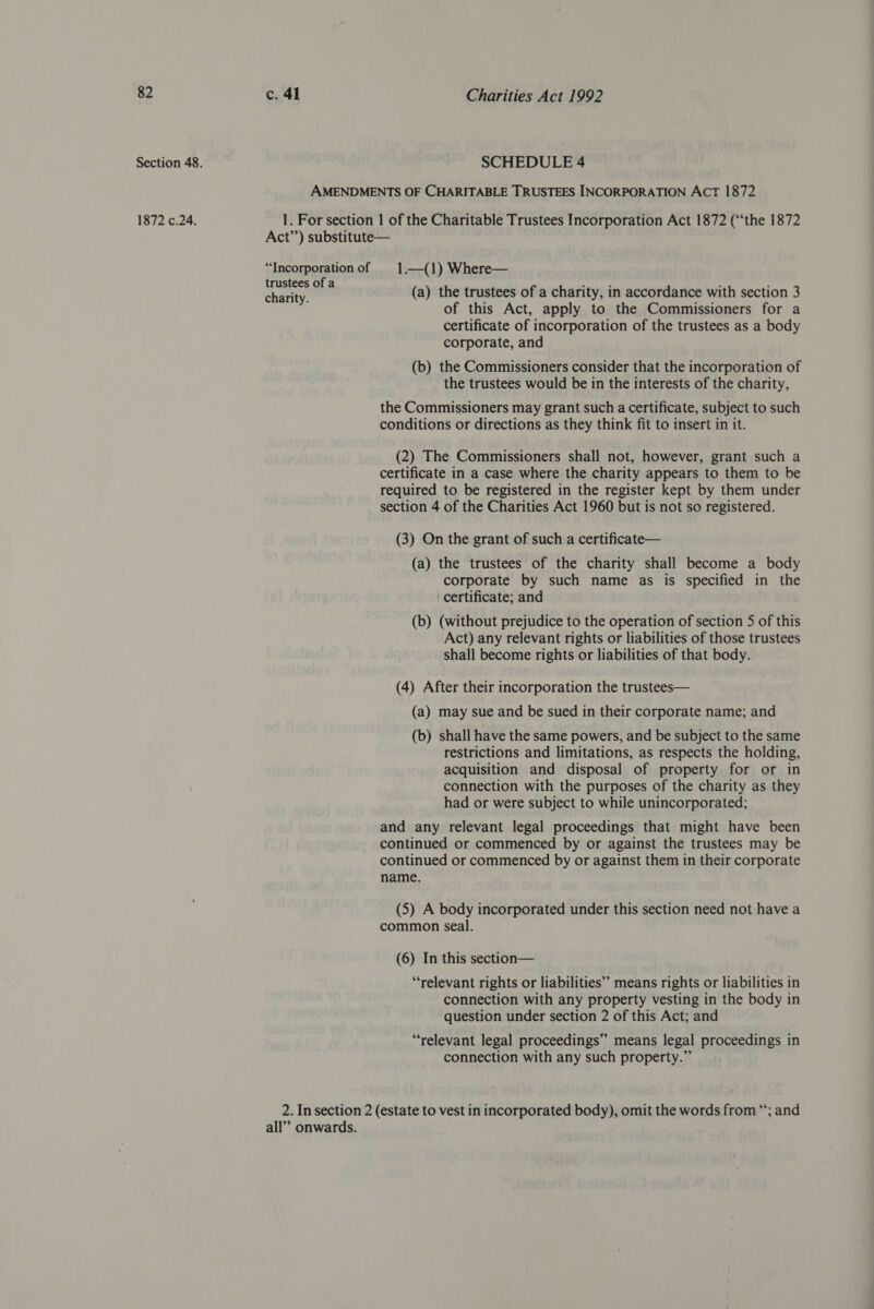 Section 48. SCHEDULE 4 AMENDMENTS OF CHARITABLE TRUSTEES INCORPORATION ACT 1872 1872 c.24. 1. For section | of the Charitable Trustees Incorporation Act 1872 (‘the 1872 Act”’) substitute— “Incorporationof 1.—{1) Where— eas, ga (a) the trustees of a charity, in accordance with section 3 of this Act, apply to the Commissioners for a certificate of incorporation of the trustees as a body corporate, and (b) the Commissioners consider that the incorporation of the trustees would be in the interests of the charity, the Commissioners may grant such a certificate, subject to such conditions or directions as they think fit to insert in it. (2) The Commissioners shall not, however, grant such a certificate in a case where the charity appears to them to be required to be registered in the register kept by them under section 4 of the Charities Act 1960 but is not so registered. (3) On the grant of such a certificate— (a) the trustees of the charity shall become a body corporate by such name as is specified in the certificate; and (b) (without prejudice to the operation of section 5 of this Act) any relevant rights or liabilities of those trustees shall become rights or liabilities of that body. (4) After their incorporation the trustees— (a) may sue and be sued in their corporate name; and (b) shall have the same powers, and be subject to the same restrictions and limitations, as respects the holding, acquisition and disposal of property for or in connection with the purposes of the charity as they had or were subject to while unincorporated; and any relevant legal proceedings that might have been continued or commenced by or against the trustees may be continued or commenced by or against them in their corporate name. (5) A body incorporated under this section need not have a common seal. (6) In this section— “relevant rights or liabilities” means rights or liabilities in connection with any property vesting in the body in question under section 2 of this Act; and “relevant legal proceedings” means legal proceedings in connection with any such property.” 2. In section 2 (estate to vest in incorporated body), omit the words from “*; and all’ onwards.