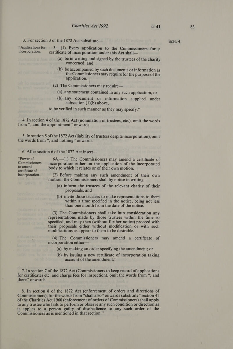 “Applications for 3.—(1) Every application to the Commissioners for a incorporation. certificate of incorporation under this Act shall— (a) be in writing and signed by the trustees of the charity concerned; and (b) be accompanied by such documents or information as the Commissioners may require for the purpose of the application. | (2) The Commissioners may require— (a) any statement contained in any such application, or (b) any document or information supplied under to be verified in such manner as they may specify.” 4. In section 4 of the 1872 Act (nomination of trustees, etc.), omit the words from “; and the appointment” onwards. 5. In section 5 of the 1872 Act (liability of trustees despite incorporation), omit the words from “; and nothing” onwards. 6. After section 6 of the 1872 Act insert— “Power of 6A.—{1) The Commissioners may amend a certificate of Commissioners —_ incorporation either on the application of the incorporated to amend body to which it relates or of their own motion. certificate of incorporation. (2) Before making any such amendment of their own motion, the Commissioners shall by notice in writing— proposals, and (b) invite those trustees to make representations to them within a time specified in the notice, being not less than one month from the date of the notice. (3) The Commissioners shall take into consideration any representations made by those trustees within the time so specified, and may then (without further notice) proceed with their proposals either without modification or with such modifications as appear to them to be desirable. (4) The Commissioners may amend a certificate of incorporation either— (a) by making an order specifying the amendment; or (b) by issuing a new certificate of incorporation taking account of the amendment.” 7. In section 7 of the 1872 Act (Commissioners to keep record of applications for certificates etc. and charge fees for inspection), omit the words from “; and there” onwards. 8. In section 8 of the 1872 Act (enforcement of orders and directions of Commissioners), for the words from “‘shall also” onwards substitute “section 41 of the Charities Act 1960 (enforcement of orders of Commissioners) shall apply to any trustee who fails to perform or observe any such condition or direction as it applies to a person guilty of disobedience to any such order of the Commissioners as is mentioned in that section.”