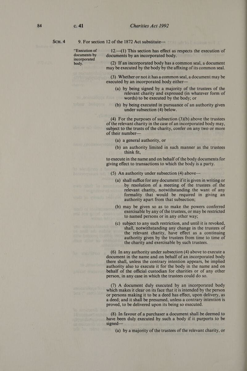 SCH. 4 “Execution of documents by incorporated body. 12.—(1) This section has effect as respects the execution of documents by an incorporated body. (2) If an incorporated body has a common seal, a document may be executed by the body by the affixing of its common seal. (3) Whether or not it has acommon seal, a document may be executed by an incorporated body either— (a) by being signed by a majority of the trustees of the relevant charity and expressed (in whatever form of words) to be executed by the body; or (b) by being executed in pursuance of an authority given under subsection (4) below. (4) For the purposes of subsection (3)(b) above the trustees of the relevant charity in the case of an incorporated body may, subject to the trusts of the charity, confer on any two or more of their number— (a) a general authority, or (b) an authority limited in such manner as the trustees think fit, to execute in the name and on behalf of the body documents for giving effect to transactions to which the body is a party. (5) An authority under subsection (4) above— (a) shall suffice for any document if it is given in writing or by resolution of a meeting of the trustees of the relevant charity, notwithstanding the want of any formality that would be required in giving an authority apart from that subsection; (b) may be given so as to make the powers conferred exercisable by any of the trustees, or may be restricted to named persons or in any other way; (c) subject to any such restriction, and until it is revoked, shall, notwithstanding any change in the trustees of the relevant charity, have effect as a continuing authority given by the trustees from time to time of the charity and exercisable by such trustees. (6) In any authority under subsection (4) above to execute a document in the name and on behalf of an incorporated body there shall, unless the contrary intention appears, be implied authority also to execute it for the body in the name and on behalf of the official custodian for charities or of any other person, in any case in which the trustees could do so. (7) A document duly executed by an incorporated body which makes it clear on its face that it is intended by the person or persons making it to be a deed has effect, upon delivery, as a deed; and it shall be presumed, unless a contrary intention is proved, to be delivered upon its being so executed. (8) In favour of a purchaser a document shall be deemed to have been duly executed by such a body if it purports to be signed— (a) by a majority of the trustees of the relevant charity, or