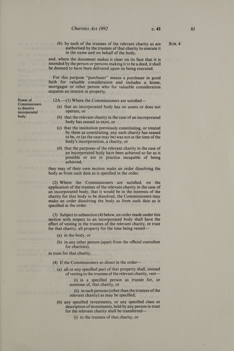 Power of Commissioners to dissolve body. authorised by the trustees of that charity to execute it in the name and on behalf of the body, and, where the document makes it clear on its face that it is intended by the person or persons making it to be a deed, it shall be deemed to have been delivered upon its being executed. For this purpose “‘purchaser” means a purchaser in good faith for valuable consideration and includes a lessee, mortgagee or other person who for valuable consideration acquires an interest in property. 12A.—({1) Where the Commissioners are satisfied — (a) that an incorporated body has no assets or does not (b) that the relevant charity in the case of an incorporated body has ceased to exist, or (c) that the institution previously constituting, or treated by them as constituting, any such charity has ceased to be, or (as the case may be) was not at the time of the body’s incorporation, a charity, or (d) that the purposes of the relevant charity in the case of an incorporated body have been achieved so far as is possible or are in practice incapable of being achieved, they may of their own motion make an order dissolving the body as from such date as is specified in the order. (2) Where the Commissioners are satisfied, on the an incorporated body, that it would be in the interests of the charity for that body to be dissolved, the Commissioners may make an order dissolving the body as from such date as is specified in the order. (3) Subject to subsection (4) below, an order made under this section with respect to an incorporated body shall have the effect of vesting in the trustees of the relevant charity, in trust for that charity, all property for the time being vested— (a) in the body, or (b) in any other person (apart from the official custodian for charities), in trust for that charity. (4) If the Commissioners so direct in the order— (a) all or any specified part of that property shall, instead of vesting in the trustees of the relevant charity, vest— (i) in a specified person as trustee for, or nominee of, that charity, or (ii) in such persons (other than the trustees of the relevant charity) as may be specified; (b) any specified investments, or any specified class or description of investments, held by any person in trust for the relevant charity shall be transferred— (i) to the trustees of that charity, or