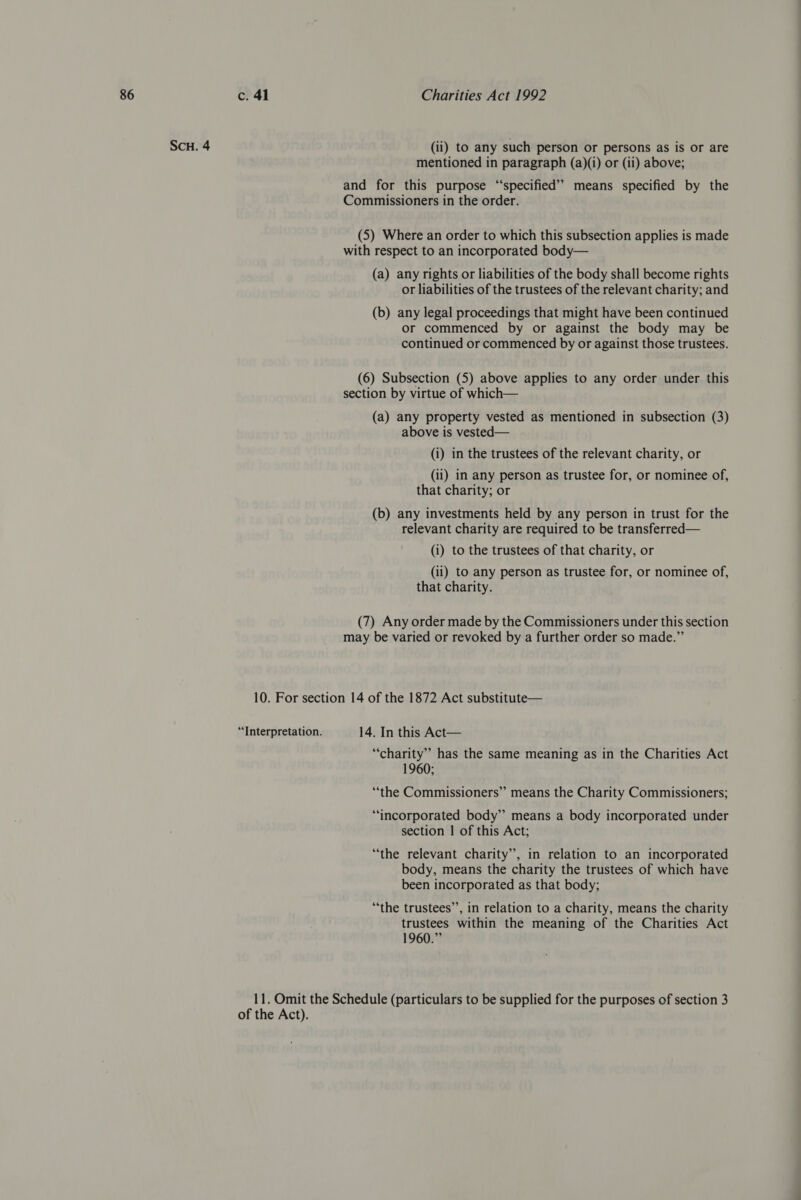 SCH. 4 (ii) to any such person or persons as is or are mentioned in paragraph (a)(i) or (ii) above; and for this purpose “specified” means specified by the Commissioners in the order. (5) Where an order to which this subsection applies is made with respect to an incorporated body— (a) any rights or liabilities of the body shall become rights or liabilities of the trustees of the relevant charity; and (b) any legal proceedings that might have been continued or commenced by or against the body may be continued or commenced by or against those trustees. (6) Subsection (5) above applies to any order under this section by virtue of which— (a) any property vested as mentioned in subsection (3) above is vested— (i) in the trustees of the relevant charity, or (ii) in any person as trustee for, or nominee of, that charity; or (b) any investments held by any person in trust for the relevant charity are required to be transferred— (i) to the trustees of that charity, or (ii) to any person as trustee for, or nominee of, that charity. (7) Any order made by the Commissioners under this section may be varied or revoked by a further order so made.” 10. For section 14 of the 1872 Act substitute— “Interpretation. 14. In this Act— “charity” has the same meaning as in the Charities Act 1960; “the Commissioners” means the Charity Commissioners; “incorporated body” means a body incorporated under section | of this Act; “the relevant charity”, in relation to an incorporated body, means the charity the trustees of which have been incorporated as that body; “the trustees’’, in relation to a charity, means the charity trustees within the meaning of the Charities Act 1960.” 11. Omit the Schedule (particulars to be supplied for the purposes of section 3 of the Act).