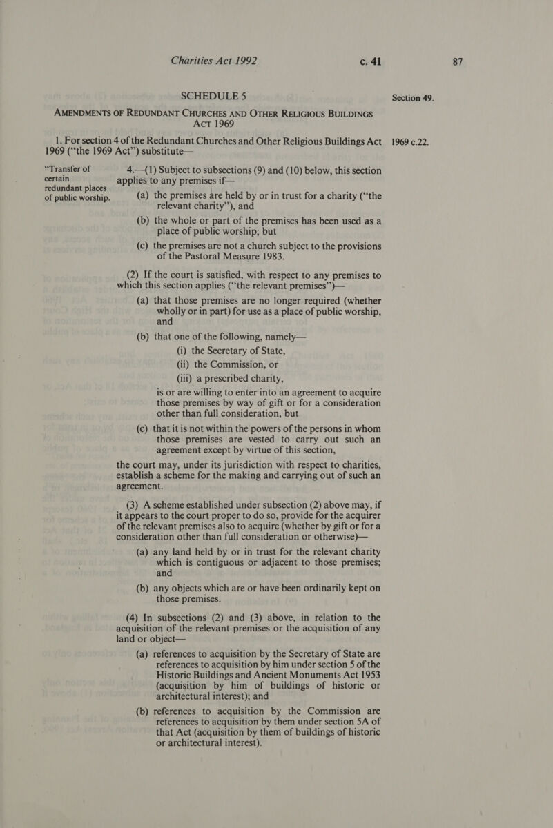 AMENDMENTS OF REDUNDANT CHURCHES AND OTHER RELIGIOUS BUILDINGS 1969 (“‘the 1969 Act’’) substitute— “Transfer of 4_—(1) Subject to subsections (9) and (10) below, this section certain applies to any premises if— redundant places f | ; hae Y of public worship. (a) the premises are held by or in trust for a charity (“the (b) the whole or part of the premises has been used as a place of public worship; but (c) the premises are not a church subject to the provisions of the Pastoral Measure 1983. (2) If the court is satisfied, with respect to any premises to which this section applies (“the relevant premises’’)}— (a) that those premises are no longer required (whether wholly or in part) for use as a place of public worship, and (b) that one of the following, namely— (i) the Secretary of State, (iii) a prescribed charity, is or are willing to enter into an agreement to acquire those premises by way of gift or for a consideration other than full consideration, but (c) that it is not within the powers of the persons in whom those premises are vested to carry out such an agreement except by virtue of this section, the court may, under its jurisdiction with respect to charities, establish a scheme for the making and carrying out of such an agreement. (3) A scheme established under subsection (2) above may, if it appears to the court proper to do so, provide for the acquirer of the relevant premises also to acquire (whether by gift or fora consideration other than full consideration or otherwise)— which is contiguous or adjacent to those premises; and (b) any objects which are or have been ordinarily kept on those premises. (4) In subsections (2) and (3) above, in relation to the acquisition of the relevant premises or the acquisition of any land or object— (a) references to acquisition by the Secretary of State are references to acquisition by him under section 5 of the Historic Buildings and Ancient Monuments Act 1953 (acquisition by him of buildings of historic or architectural interest); and (b) references to acquisition by the Commission are references to acquisition by them under section 5A of that Act (acquisition by them of buildings of historic or architectural interest).