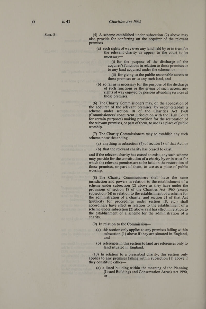 Scu. 5 (5) A scheme established under subsection (2) above may also provide for conferring on the acquirer of the relevant premises— (a) such rights of way over any land held by or in trust for the relevant charity as appear to the court to be necessary— (i) for the purpose of the discharge of the acquirer’s functions in relation to those premises or to any land acquired under the scheme, or (ii) for giving to the public reasonable access to those premises or to any such land, and (b) so far as is necessary for the purpose of the discharge of such functions or the giving of such access, any rights of way enjoyed by persons attending services at those premises. (6) The Charity Commissioners may, on the application of the acquirer of the relevant premises, by order establish a scheme under section 18 of the Charities Act 1960 (Commissioners’ concurrent jurisdiction with the High Court for certain purposes) making provision for the restoration of the relevant premises, or part of them, to use as a place of public worship. (7) The Charity Commissioners may so establish any such scheme notwithstanding— (a) anything in subsection (4) of section 18 of that Act, or (b) that the relevant charity has ceased to exist; and if the relevant charity has ceased to exist, any such scheme may provide for the constitution of a charity by or in trust for which the relevant premises are to be held on the restoration of those premises, or part of them, to use as a place of public worship. (8) The Charity Commissioners shall have the same jurisdiction and powers in relation to the establishment of a scheme under subsection (2) above as they have under the provisions of section 18 of the Charities Act 1960 (except subsection (6)) in relation to the establishment of a scheme for the administration of a charity; and section 21 of that Act (publicity for proceedings under section 18, etc.) shall accordingly have effect in relation to the establishment of a scheme under subsection (2) above as it has effect in relation to the establishment of a scheme for the administration of a charity. (9) In relation to the Commission— (a) this section only applies to any premises falling within subsection (1) above if they are situated in England, and (b) references in this section to land are references only to land situated in England. (10) In relation to a prescribed charity, this section only applies to any premises falling within subsection (1) above if they constitute either— ; (a) a listed building within the meaning of the Planning (Listed Buildings and Conservation Areas) Act 1990,