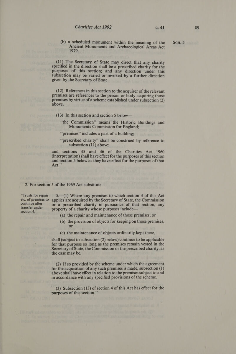 2. For section “Trusts for repair etc. of premises to continue after transfer under (b) a scheduled monument within the meaning of the Ancient Monuments and Archaeological Areas Act 1979. (11) The Secretary of State may direct that any charity specified in the direction shall be a prescribed charity for the purposes of this section; and any direction under this subsection may be varied or revoked by a further direction (12) References in this section to the acquirer of the relevant premises are references to the person or body acquiring those premises by virtue of a scheme established under subsection (2) above. (13) In this section and section 5 below— “the Commission” means the Historic Buildings and Monuments Commission for England; “premises” includes a part of a building; “prescribed charity” shall be construed by reference to and sections 45 and 46 of the Charities Act 1960 (interpretation) shall have effect for the purposes of this section and section 5 below as they have effect for the purposes of that Act.” 5 of the 1969 Act substitute— 5.—(1) Where any premises to which section 4 of this Act applies are acquired by the Secretary of State, the Commission or a prescribed charity in pursuance of that section, any property of a charity whose purposes include— (a) the repair and maintenance of those premises, or (b) the provision of objects for keeping on those premises, (c) the maintenance of objects ordinarily kept there, shall (subject to subsection (2) below) continue to be applicable for that purpose so long as the premises remain vested in the Secretary of State, the Commission or the prescribed charity, as the case may be. (2) If so provided by the scheme under which the agreement for the acquisition of any such premises is made, subsection (1) above shall have effect in relation to the premises subject to and in accordance with any specified provisions of the scheme. (3) Subsection (13) of section 4 of this Act has effect for the purposes of this section.” Scu. 5