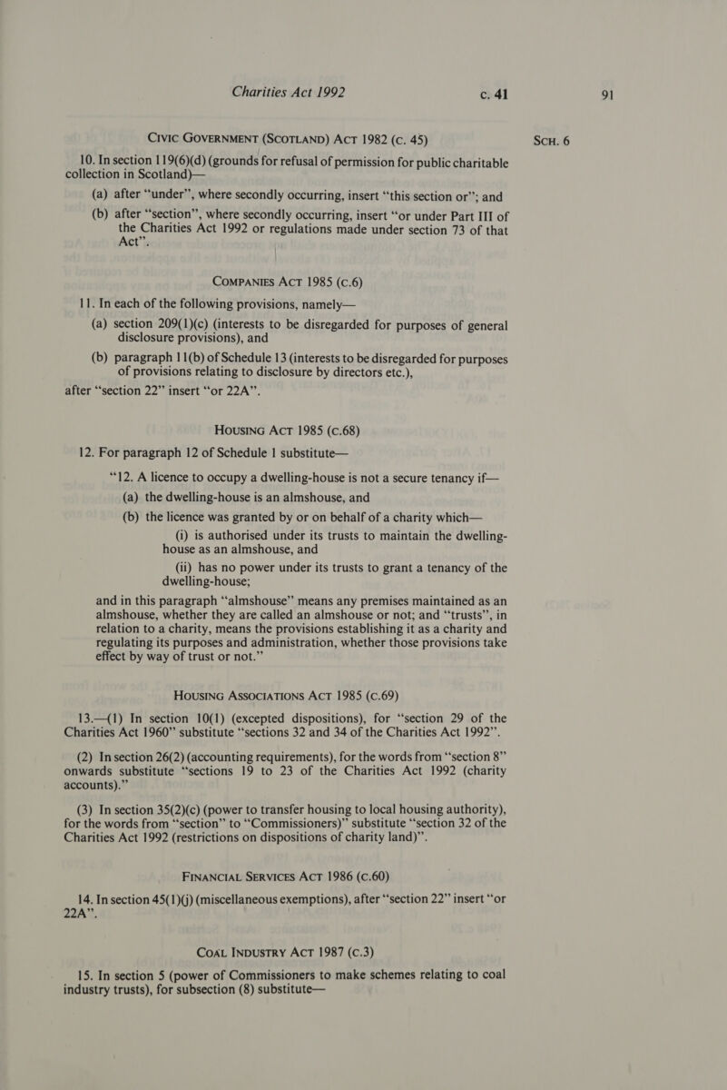 10. In section 119(6)(d) (grounds for refusal of permission for public charitable collection in Scotland)— (a) after “under”, where secondly occurring, insert “this section or”; and (b) after “section”, where secondly occurring, insert “or under Part III of the Charities Act 1992 or regulations made under section 73 of that Act”. ComPANIES ACT 1985 (c.6) 11. In each of the following provisions, namely— (a) section 209(1)(c) (interests to be disregarded for purposes of general disclosure provisions), and (b) paragraph 11(b) of Schedule 13 (interests to be disregarded for purposes of provisions relating to disclosure by directors etc.), after “‘section 22” insert ‘‘or 22A”’. HousinG ActT 1985 (c.68) 12. For paragraph 12 of Schedule | substitute— “12. A licence to occupy a dwelling-house is not a secure tenancy if— (a) the dwelling-house is an almshouse, and (b) the licence was granted by or on behalf of a charity which— (i) is authorised under its trusts to maintain the dwelling- house as an almshouse, and (ii) has no power under its trusts to grant a tenancy of the dwelling-house; and in this paragraph “‘almshouse” means any premises maintained as an almshouse, whether they are called an almshouse or not; and “‘trusts’’, in relation to a charity, means the provisions establishing it as a charity and regulating its purposes and administration, whether those provisions take effect by way of trust or not.” HOUSING ASSOCIATIONS ACT 1985 (C.69) 13.—_(1) In section 10(1) (excepted dispositions), for “‘section 29 of the Charities Act 1960” substitute “sections 32 and 34 of the Charities Act 1992”’. (2) In section 26(2) (accounting requirements), for the words from “‘section 8” onwards substitute “‘sections 19 to 23 of the Charities Act 1992 (charity accounts).” (3) In section 35(2)(c) (power to transfer housing to local housing authority), for the words from “‘section’’ to ‘‘Commissioners)”’ substitute ‘‘section 32 of the Charities Act 1992 (restrictions on dispositions of charity land)”. FINANCIAL SERVICES ACT 1986 (c.60) 14. In section 45(1)(j) (miscellaneous exemptions), after ‘section 22” insert “or 22A”’. CoAL INDUSTRY ACT 1987 (C.3) 15. In section 5 (power of Commissioners to make schemes relating to coal industry trusts), for subsection (8) substitute—
